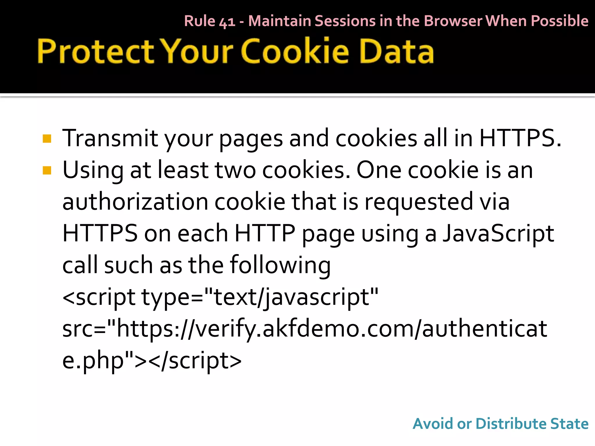 Rule 41 - Maintain Sessions in the Browser When Possible




   Transmit your pages and cookies all in HTTPS.
   Using at least two cookies. One cookie is an
    authorization cookie that is requested via
    HTTPS on each HTTP page using a JavaScript
    call such as the following
    <script type="text/javascript"
    src="https://verify.akfdemo.com/authenticat
    e.php"></script>

                                             Avoid or Distribute State
 