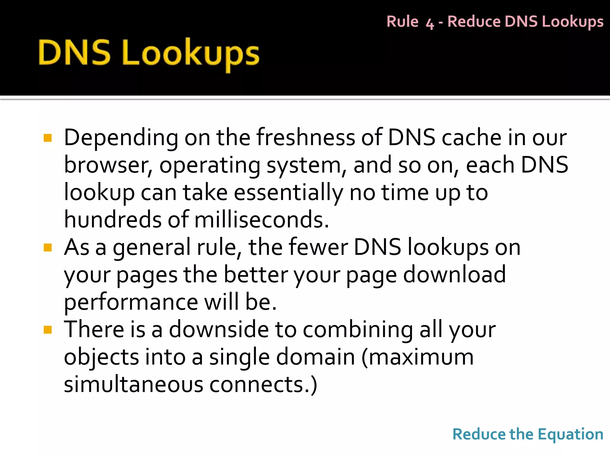 Rule 4 - Reduce DNS Lookups




 Depending on the freshness of DNS cache in our
  browser, operating system, and so on, each DNS
  lookup can take essentially no time up to
  hundreds of milliseconds.
 As a general rule, the fewer DNS lookups on
  your pages the better your page download
  performance will be.
 There is a downside to combining all your
  objects into a single domain (maximum
  simultaneous connects.)
                                       Reduce the Equation
 
