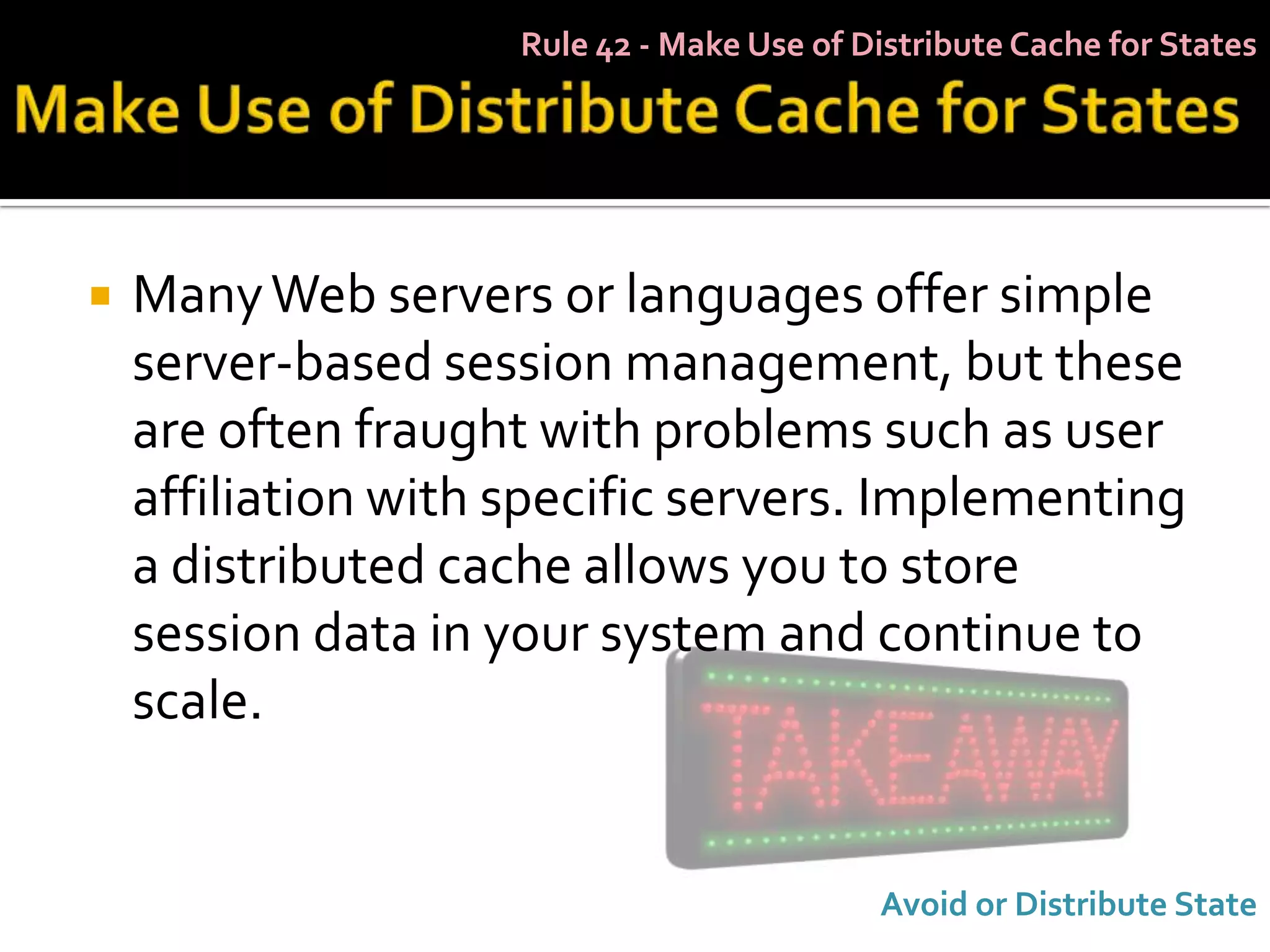 Rule 42 - Make Use of Distribute Cache for States




   Many Web servers or languages offer simple
    server-based session management, but these
    are often fraught with problems such as user
    affiliation with specific servers. Implementing
    a distributed cache allows you to store
    session data in your system and continue to
    scale.


                                            Avoid or Distribute State
 
