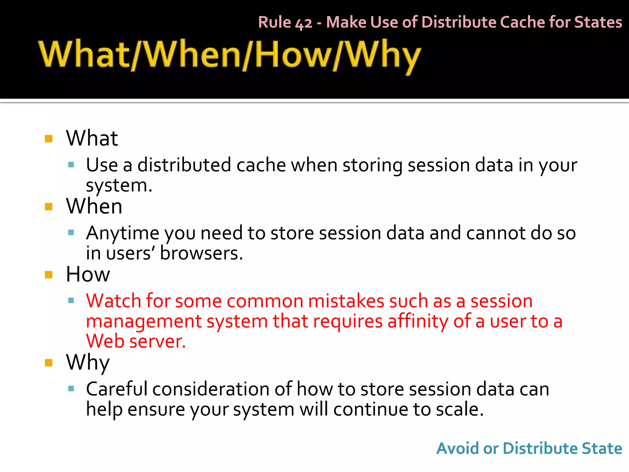 Rule 42 - Make Use of Distribute Cache for States




   What
     Use a distributed cache when storing session data in your
      system.
   When
     Anytime you need to store session data and cannot do so
      in users’ browsers.
   How
     Watch for some common mistakes such as a session
      management system that requires affinity of a user to a
      Web server.
   Why
     Careful consideration of how to store session data can
      help ensure your system will continue to scale.
                                                   Avoid or Distribute State
 