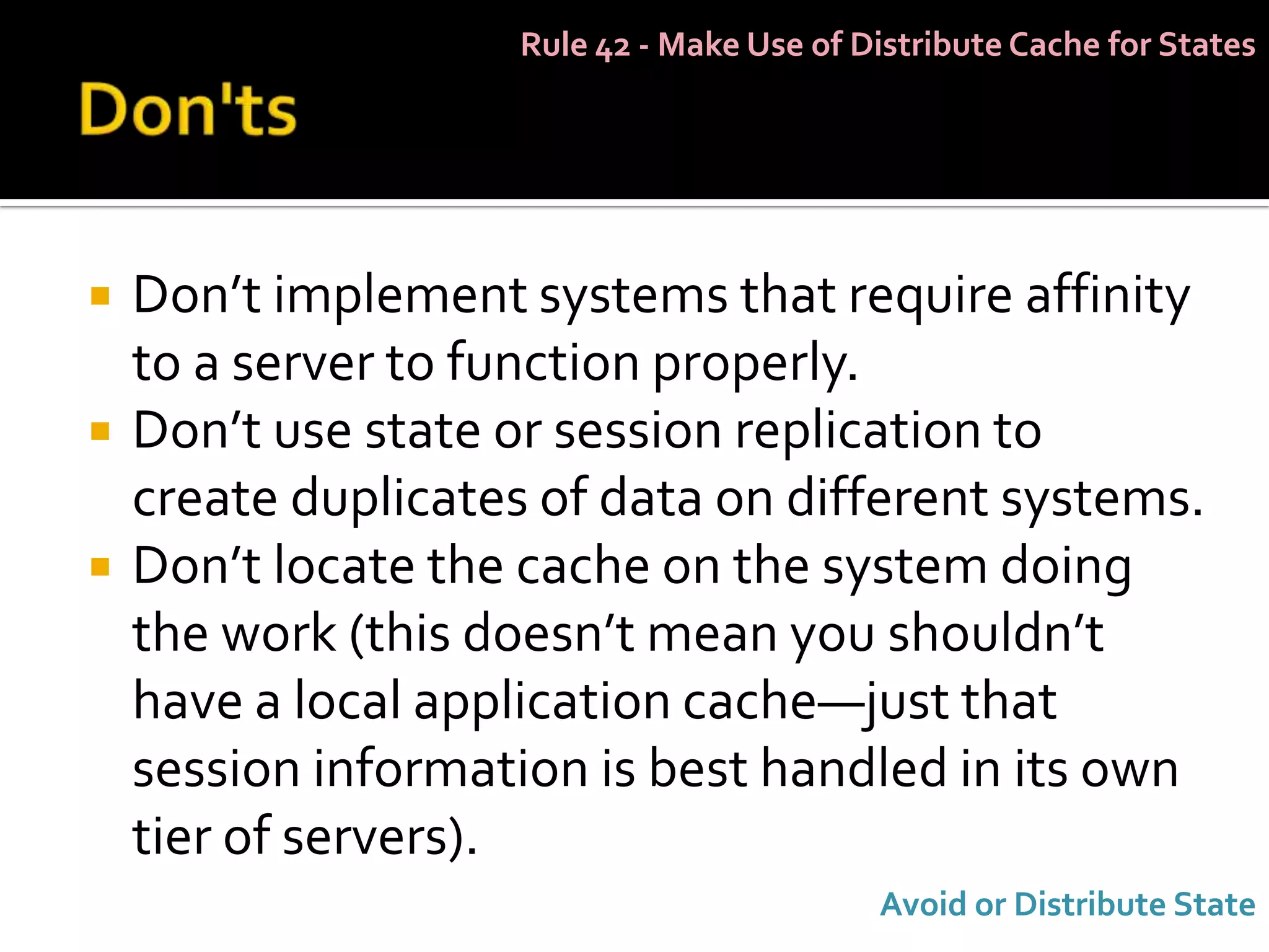 Rule 42 - Make Use of Distribute Cache for States




   Don’t implement systems that require affinity
    to a server to function properly.
   Don’t use state or session replication to
    create duplicates of data on different systems.
   Don’t locate the cache on the system doing
    the work (this doesn’t mean you shouldn’t
    have a local application cache—just that
    session information is best handled in its own
    tier of servers).
                                           Avoid or Distribute State
 