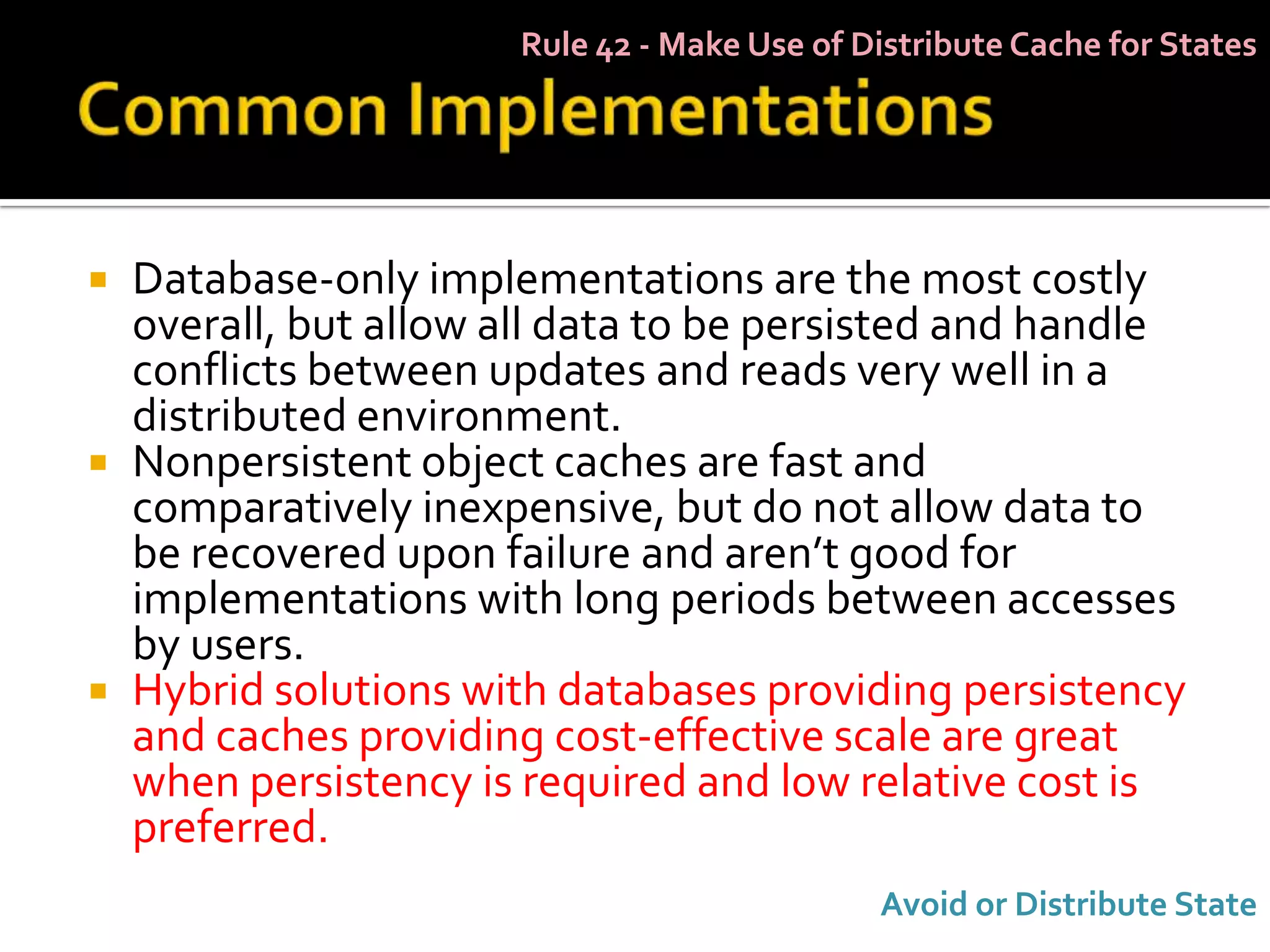 Rule 42 - Make Use of Distribute Cache for States




   Database-only implementations are the most costly
    overall, but allow all data to be persisted and handle
    conflicts between updates and reads very well in a
    distributed environment.
   Nonpersistent object caches are fast and
    comparatively inexpensive, but do not allow data to
    be recovered upon failure and aren’t good for
    implementations with long periods between accesses
    by users.
   Hybrid solutions with databases providing persistency
    and caches providing cost-effective scale are great
    when persistency is required and low relative cost is
    preferred.
                                              Avoid or Distribute State
 