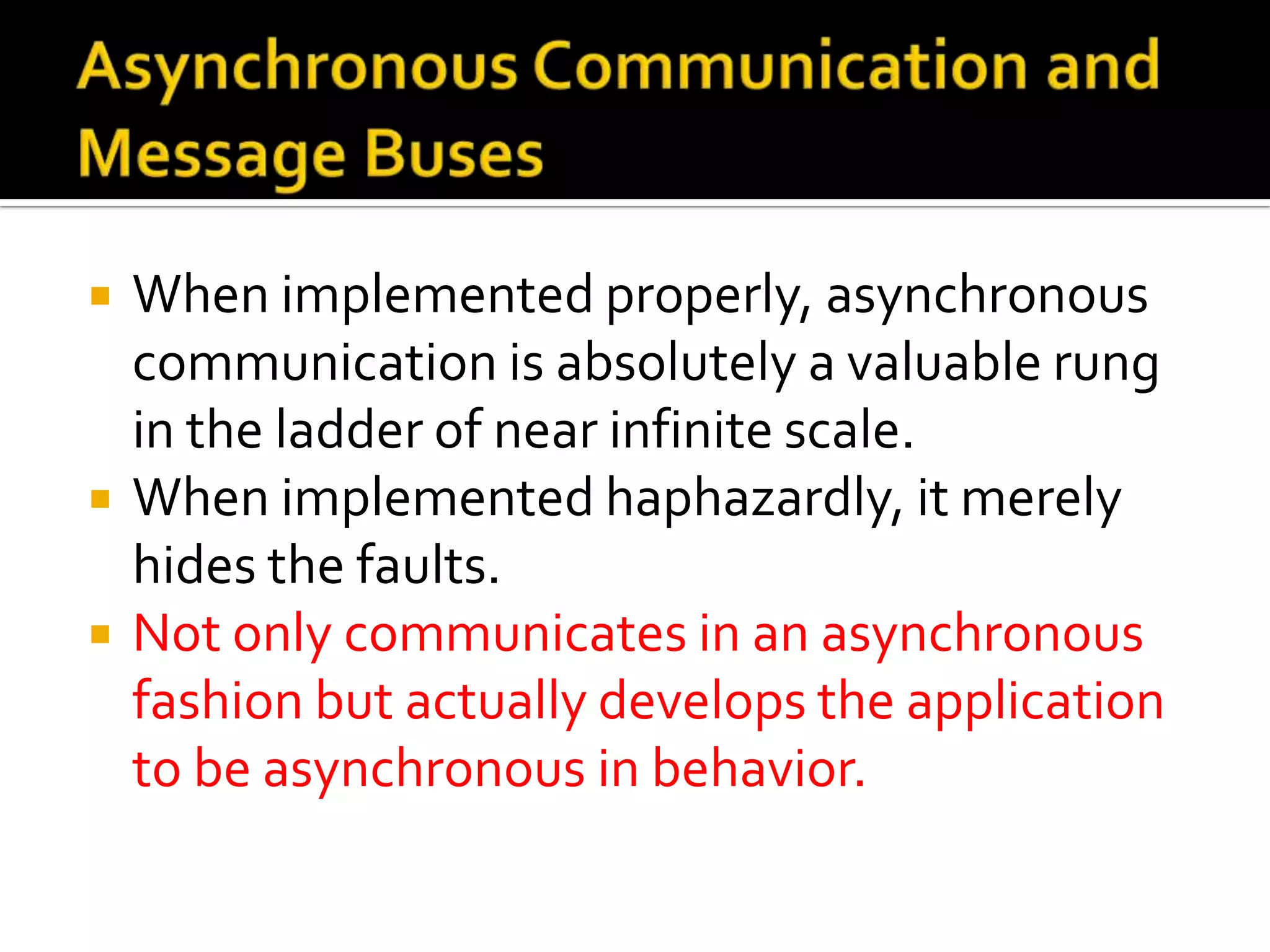    When implemented properly, asynchronous
    communication is absolutely a valuable rung
    in the ladder of near infinite scale.
   When implemented haphazardly, it merely
    hides the faults.
   Not only communicates in an asynchronous
    fashion but actually develops the application
    to be asynchronous in behavior.
 