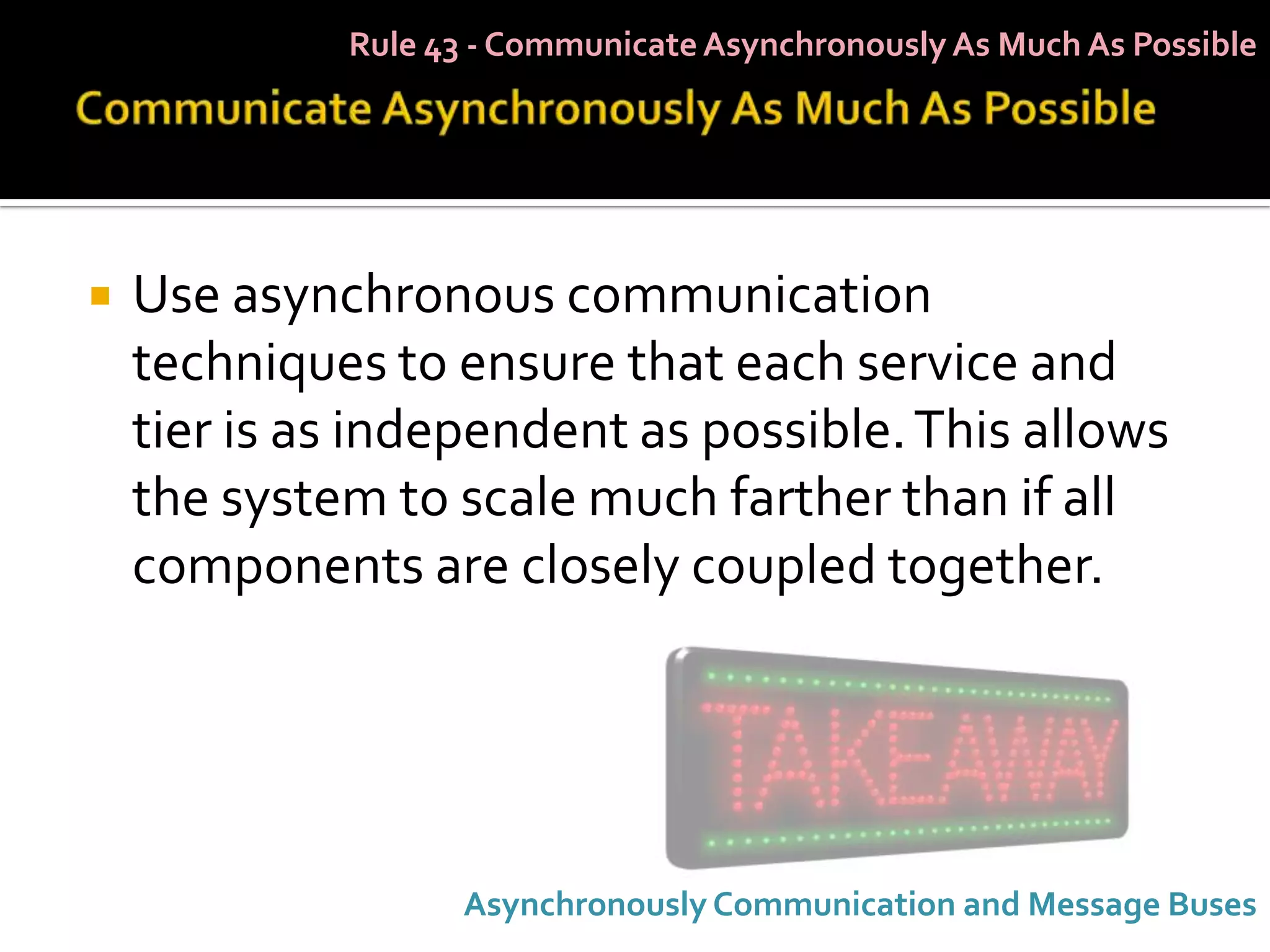 Rule 43 - Communicate Asynchronously As Much As Possible




   Use asynchronous communication
    techniques to ensure that each service and
    tier is as independent as possible. This allows
    the system to scale much farther than if all
    components are closely coupled together.




                    Asynchronously Communication and Message Buses
 