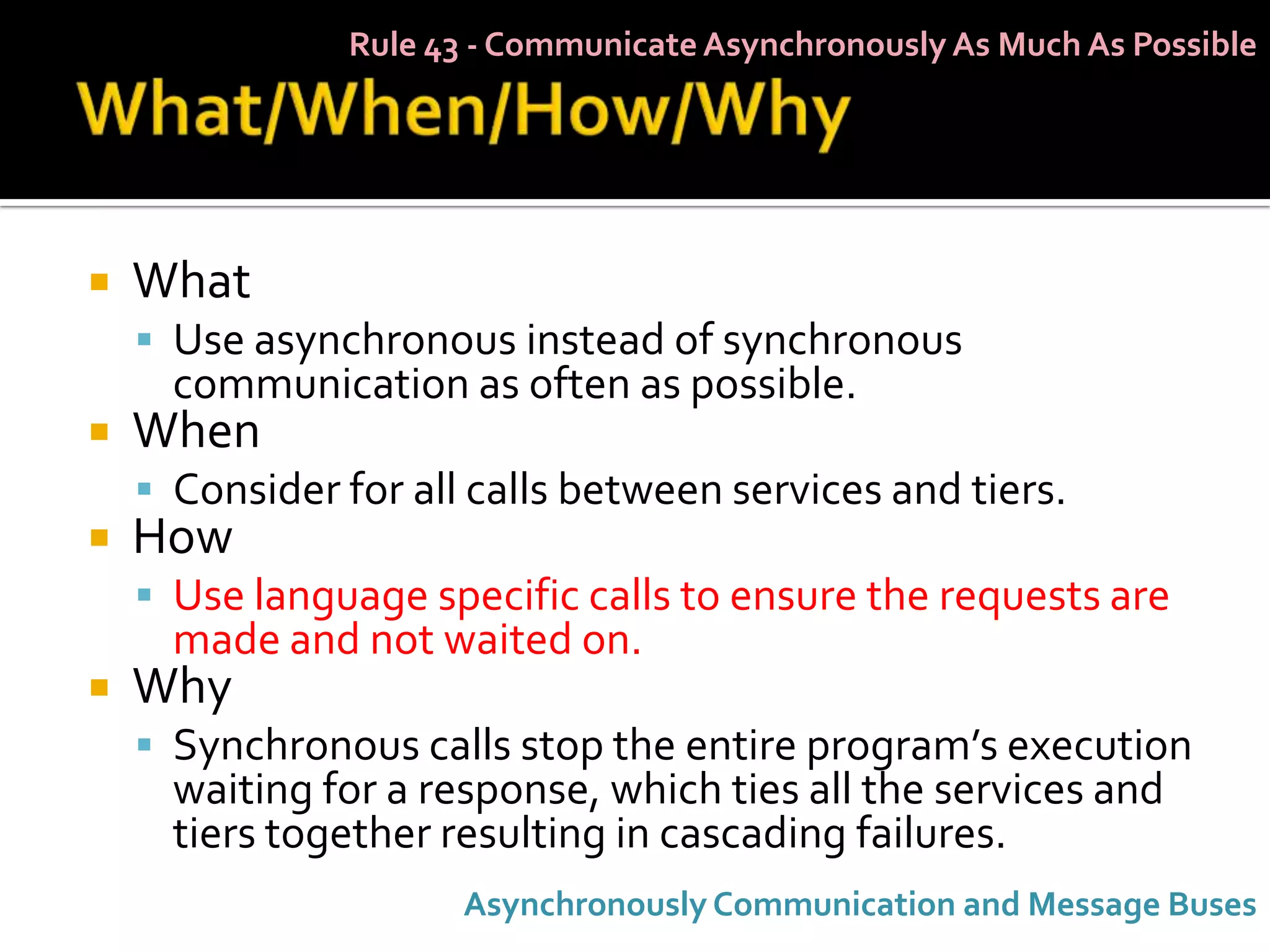 Rule 43 - Communicate Asynchronously As Much As Possible




   What
     Use asynchronous instead of synchronous
      communication as often as possible.
   When
     Consider for all calls between services and tiers.
   How
     Use language specific calls to ensure the requests are
      made and not waited on.
   Why
     Synchronous calls stop the entire program’s execution
      waiting for a response, which ties all the services and
      tiers together resulting in cascading failures.
                      Asynchronously Communication and Message Buses
 