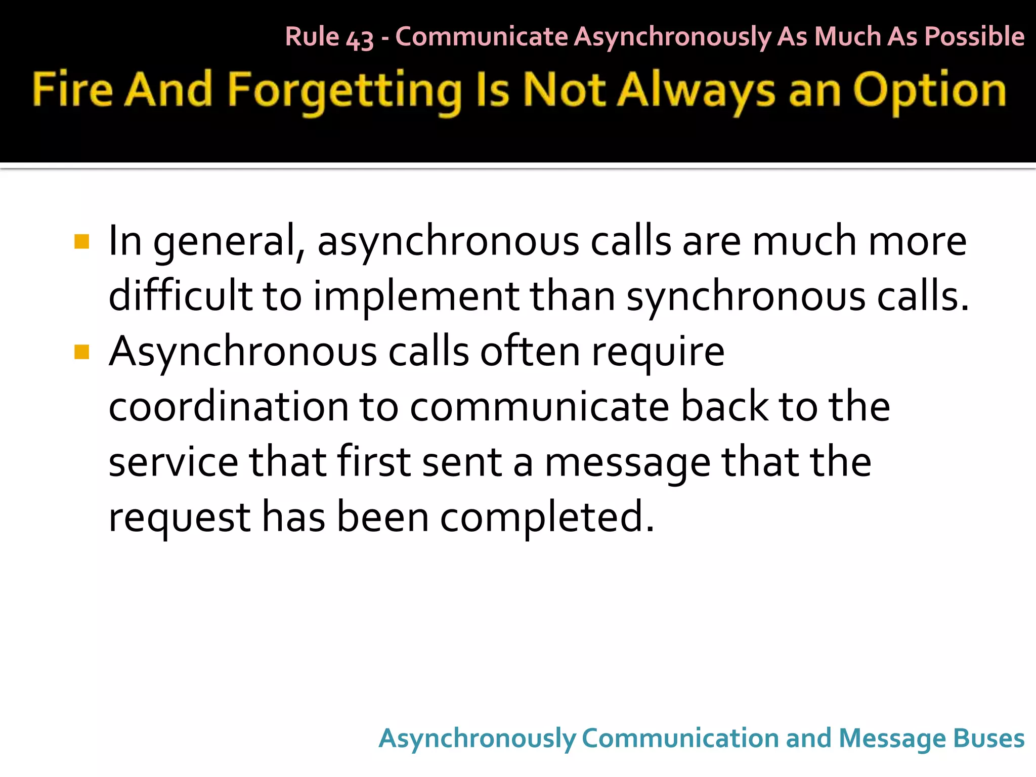 Rule 43 - Communicate Asynchronously As Much As Possible




   In general, asynchronous calls are much more
    difficult to implement than synchronous calls.
   Asynchronous calls often require
    coordination to communicate back to the
    service that first sent a message that the
    request has been completed.



                    Asynchronously Communication and Message Buses
 
