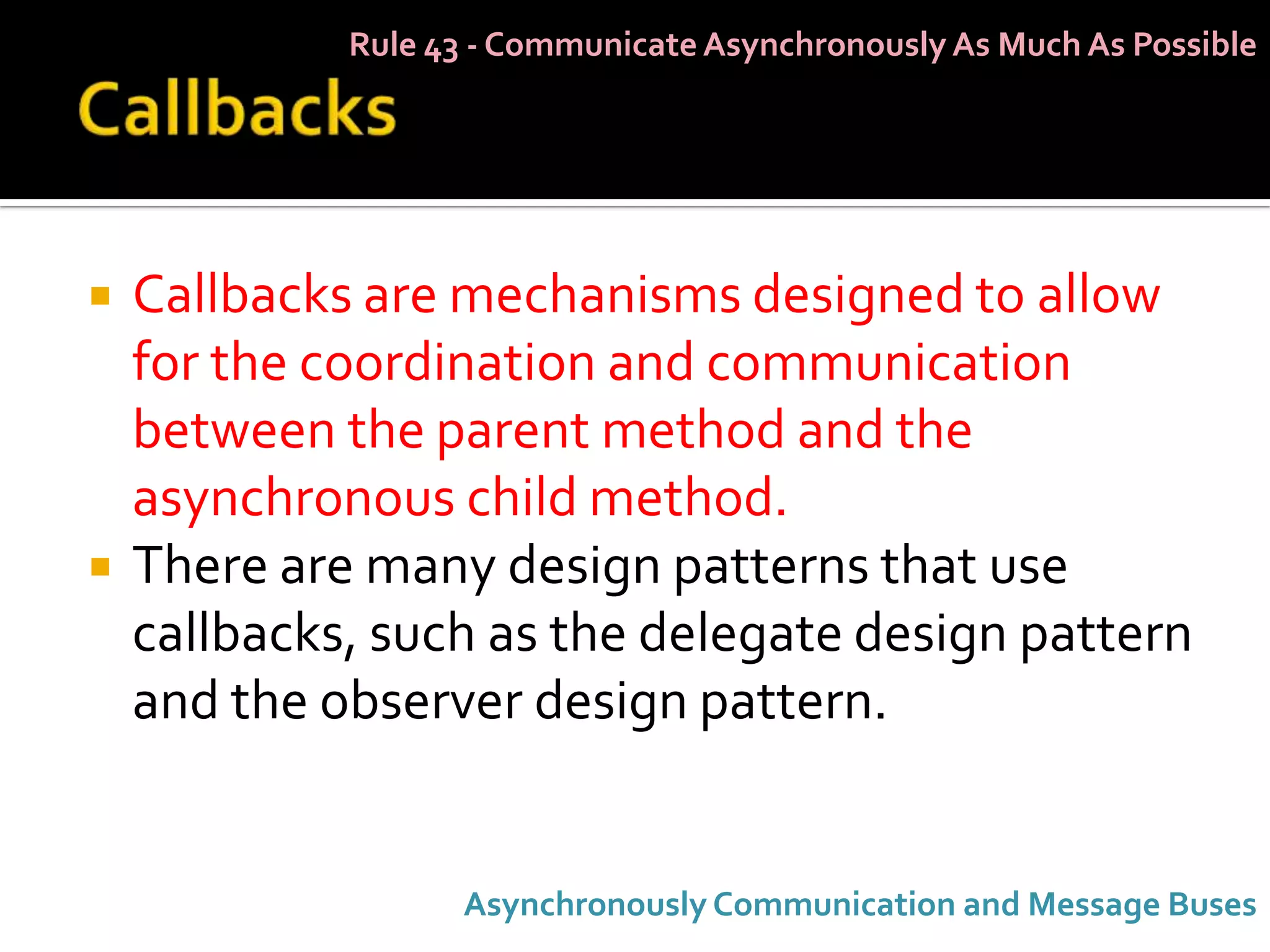 Rule 43 - Communicate Asynchronously As Much As Possible




   Callbacks are mechanisms designed to allow
    for the coordination and communication
    between the parent method and the
    asynchronous child method.
   There are many design patterns that use
    callbacks, such as the delegate design pattern
    and the observer design pattern.


                    Asynchronously Communication and Message Buses
 