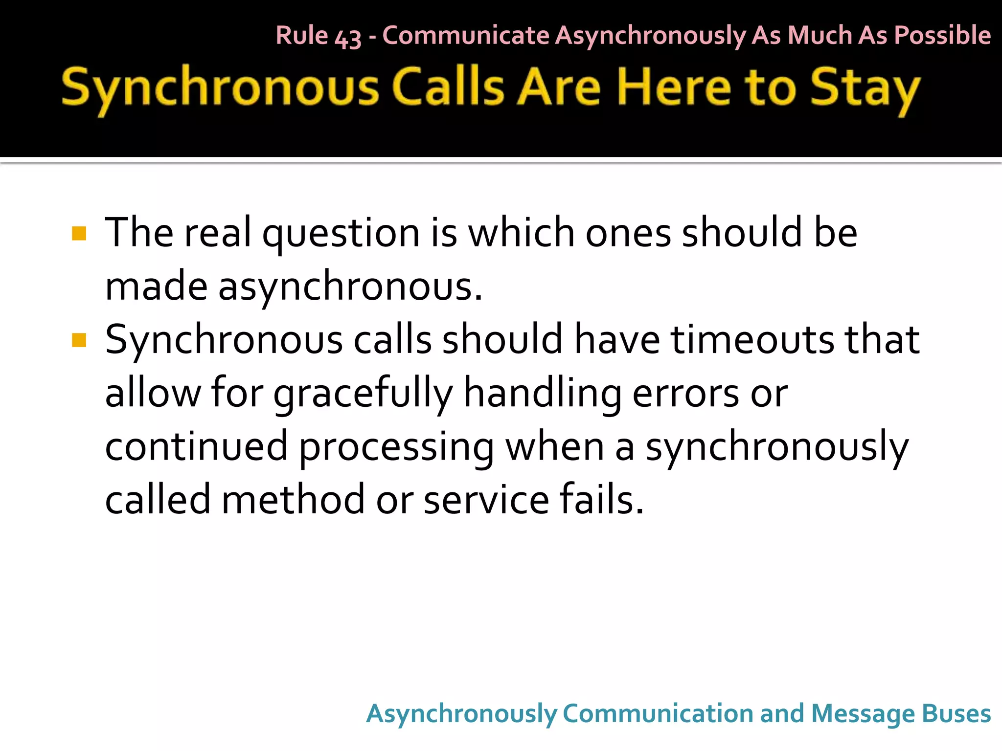 Rule 43 - Communicate Asynchronously As Much As Possible




   The real question is which ones should be
    made asynchronous.
   Synchronous calls should have timeouts that
    allow for gracefully handling errors or
    continued processing when a synchronously
    called method or service fails.



                   Asynchronously Communication and Message Buses
 