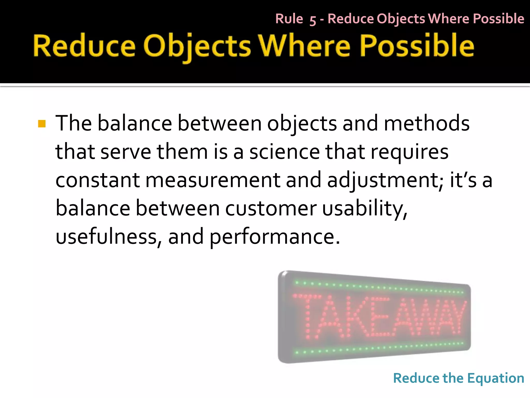 Rule 5 - Reduce Objects Where Possible




   The balance between objects and methods
    that serve them is a science that requires
    constant measurement and adjustment; it’s a
    balance between customer usability,
    usefulness, and performance.




                                          Reduce the Equation
 