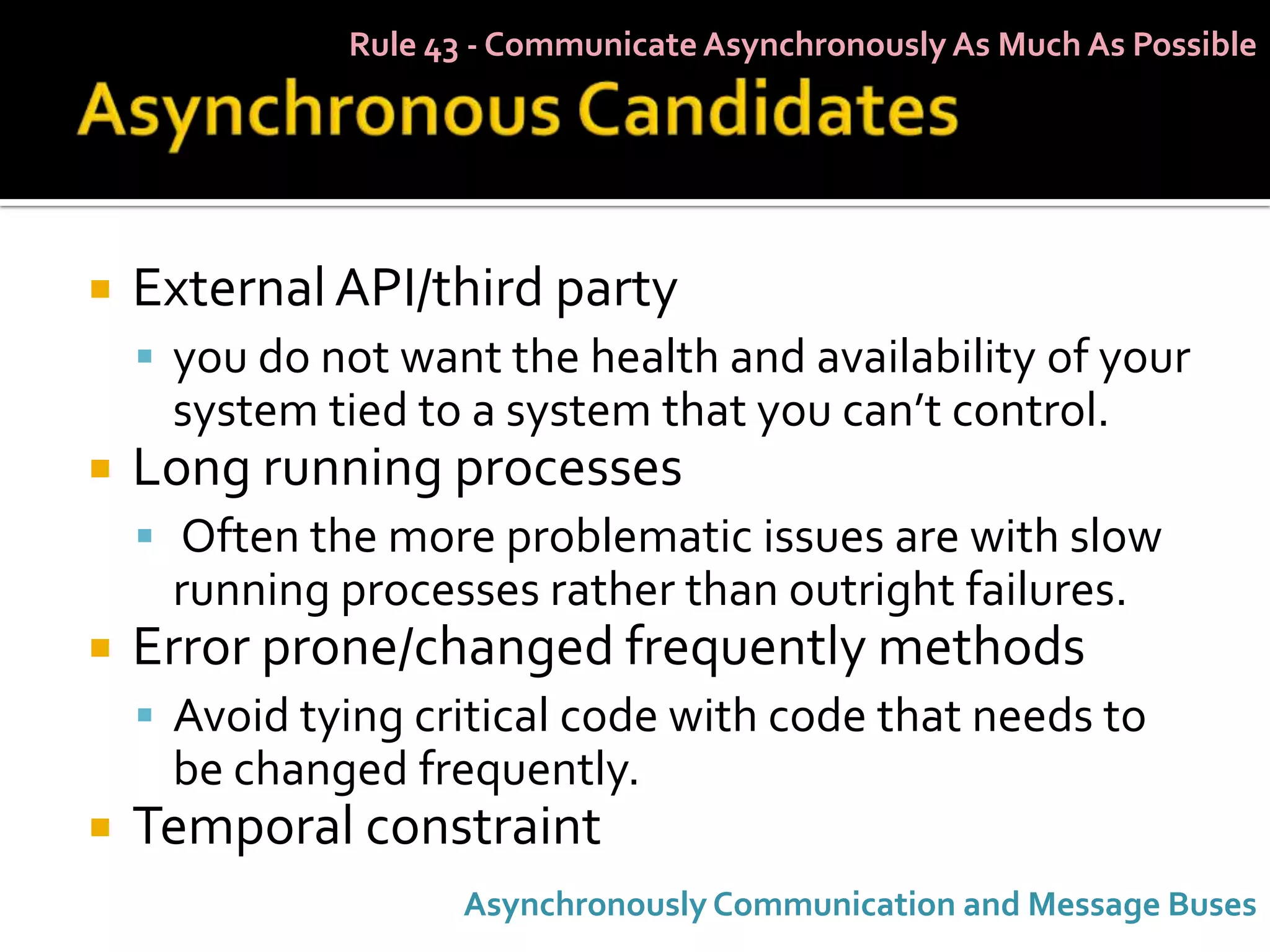 Rule 43 - Communicate Asynchronously As Much As Possible




   External API/third party
     you do not want the health and availability of your
     system tied to a system that you can’t control.
   Long running processes
     Often the more problematic issues are with slow
     running processes rather than outright failures.
   Error prone/changed frequently methods
     Avoid tying critical code with code that needs to
     be changed frequently.
   Temporal constraint
                     Asynchronously Communication and Message Buses
 