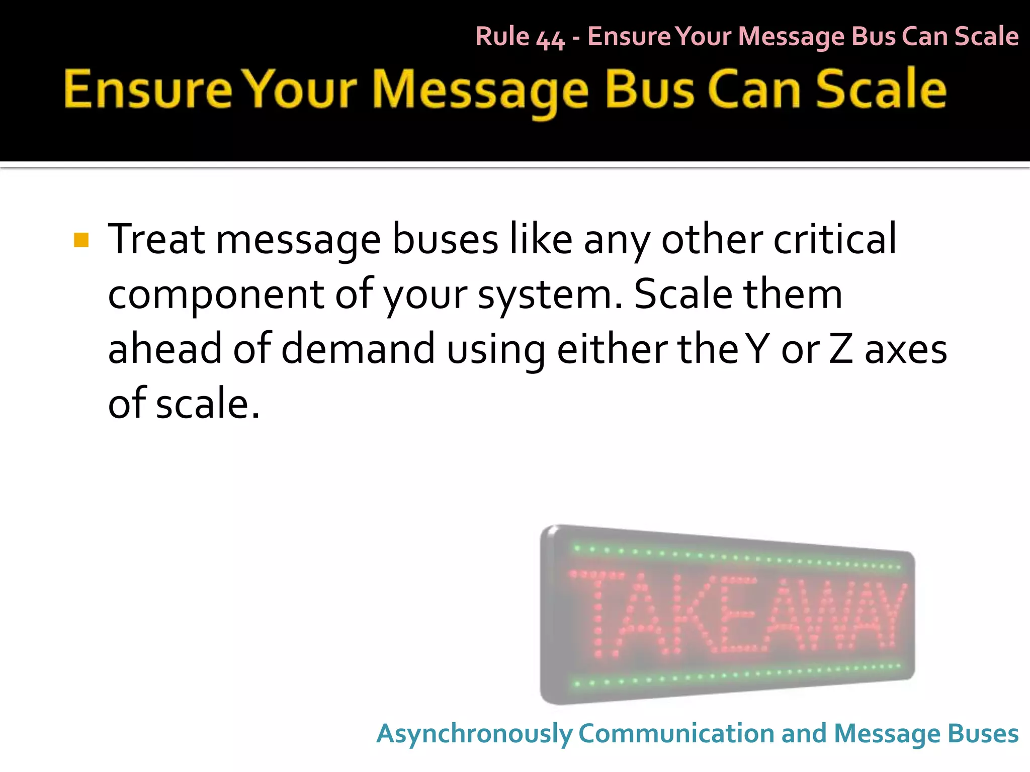 Rule 44 - Ensure Your Message Bus Can Scale




   Treat message buses like any other critical
    component of your system. Scale them
    ahead of demand using either the Y or Z axes
    of scale.




                  Asynchronously Communication and Message Buses
 