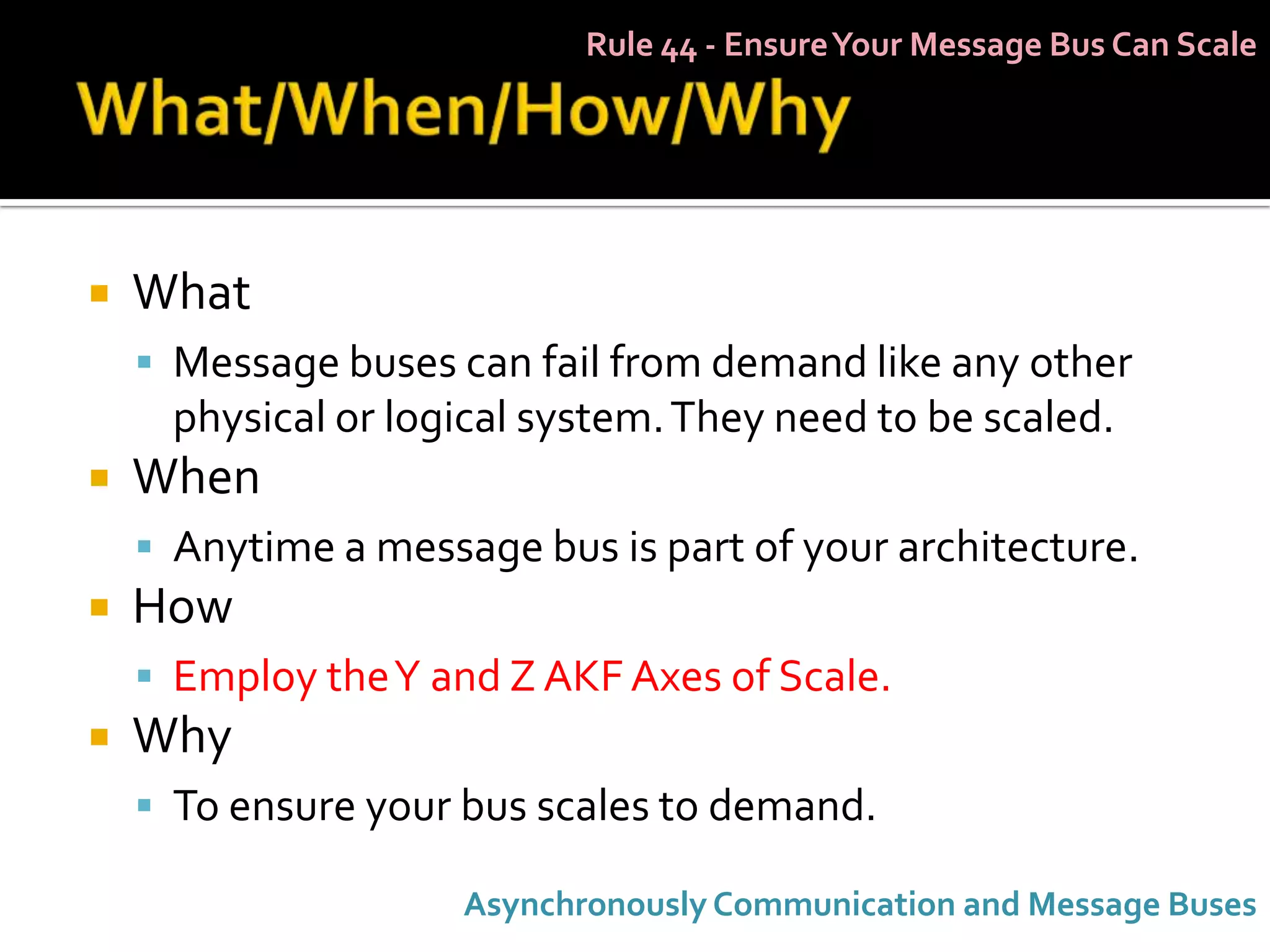 Rule 44 - Ensure Your Message Bus Can Scale




   What
     Message buses can fail from demand like any other
      physical or logical system. They need to be scaled.
   When
     Anytime a message bus is part of your architecture.
   How
     Employ the Y and Z AKF Axes of Scale.
   Why
     To ensure your bus scales to demand.

                     Asynchronously Communication and Message Buses
 