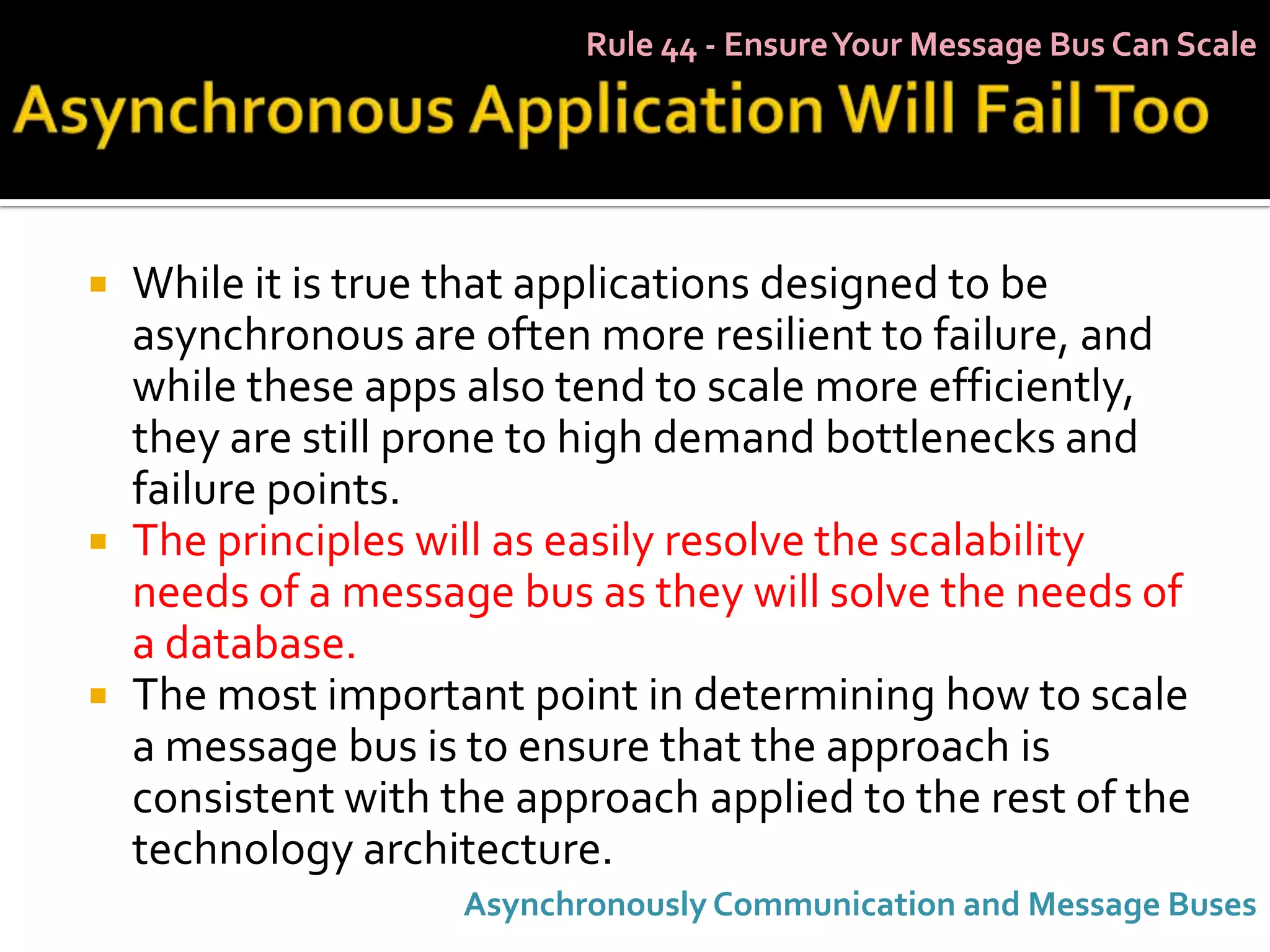 Rule 44 - Ensure Your Message Bus Can Scale




   While it is true that applications designed to be
    asynchronous are often more resilient to failure, and
    while these apps also tend to scale more efficiently,
    they are still prone to high demand bottlenecks and
    failure points.
   The principles will as easily resolve the scalability
    needs of a message bus as they will solve the needs of
    a database.
   The most important point in determining how to scale
    a message bus is to ensure that the approach is
    consistent with the approach applied to the rest of the
    technology architecture.
                     Asynchronously Communication and Message Buses
 