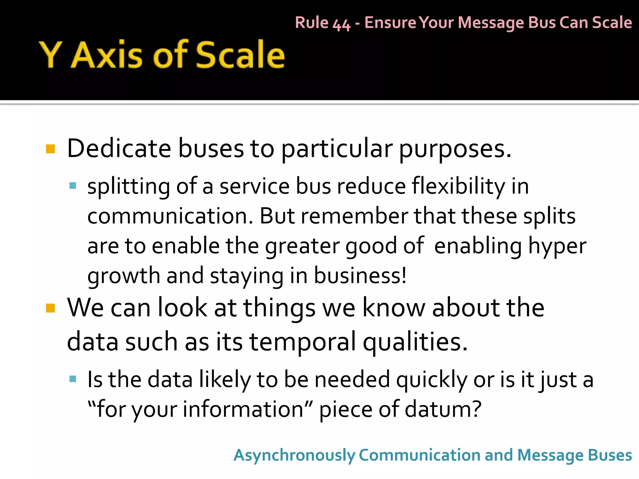 Rule 44 - Ensure Your Message Bus Can Scale




   Dedicate buses to particular purposes.
     splitting of a service bus reduce flexibility in
      communication. But remember that these splits
      are to enable the greater good of enabling hyper
      growth and staying in business!
   We can look at things we know about the
    data such as its temporal qualities.
     Is the data likely to be needed quickly or is it just a
      “for your information” piece of datum?
                     Asynchronously Communication and Message Buses
 