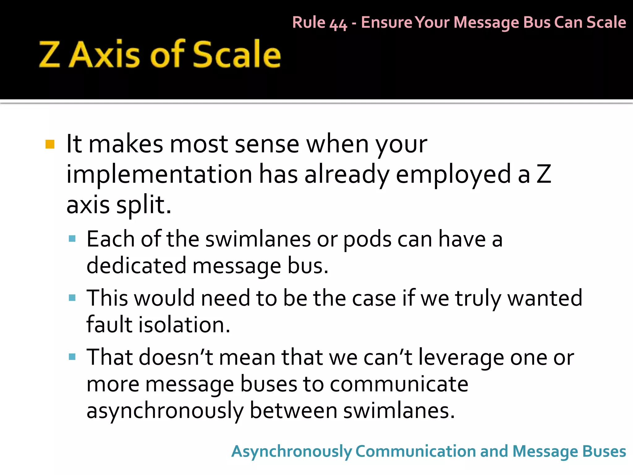 Rule 44 - Ensure Your Message Bus Can Scale




   It makes most sense when your
    implementation has already employed a Z
    axis split.
     Each of the swimlanes or pods can have a
      dedicated message bus.
     This would need to be the case if we truly wanted
      fault isolation.
     That doesn’t mean that we can’t leverage one or
      more message buses to communicate
      asynchronously between swimlanes.
                    Asynchronously Communication and Message Buses
 