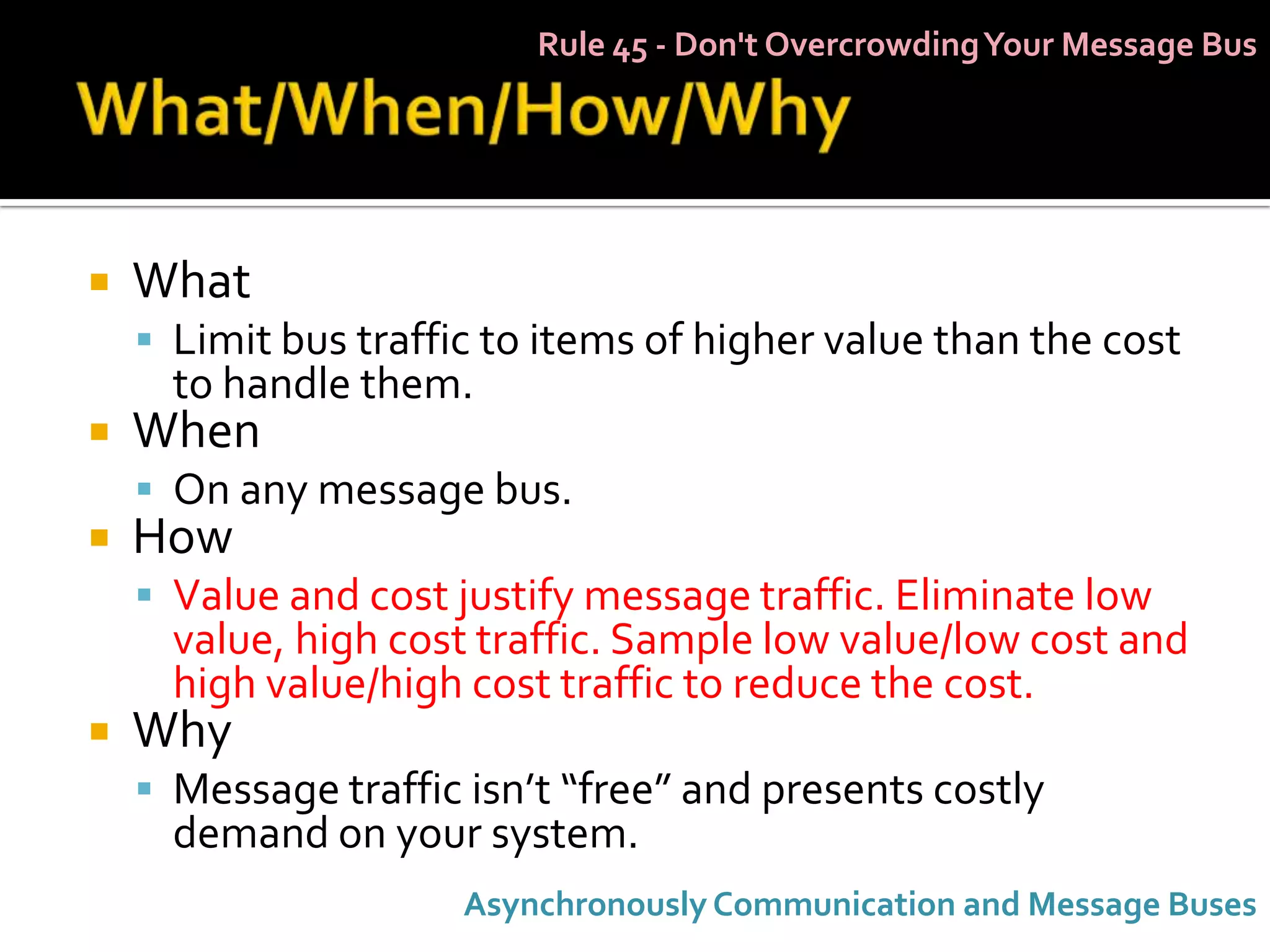 Rule 45 - Don't Overcrowding Your Message Bus




   What
     Limit bus traffic to items of higher value than the cost
      to handle them.
   When
     On any message bus.
   How
     Value and cost justify message traffic. Eliminate low
      value, high cost traffic. Sample low value/low cost and
      high value/high cost traffic to reduce the cost.
   Why
     Message traffic isn’t “free” and presents costly
      demand on your system.
                      Asynchronously Communication and Message Buses
 