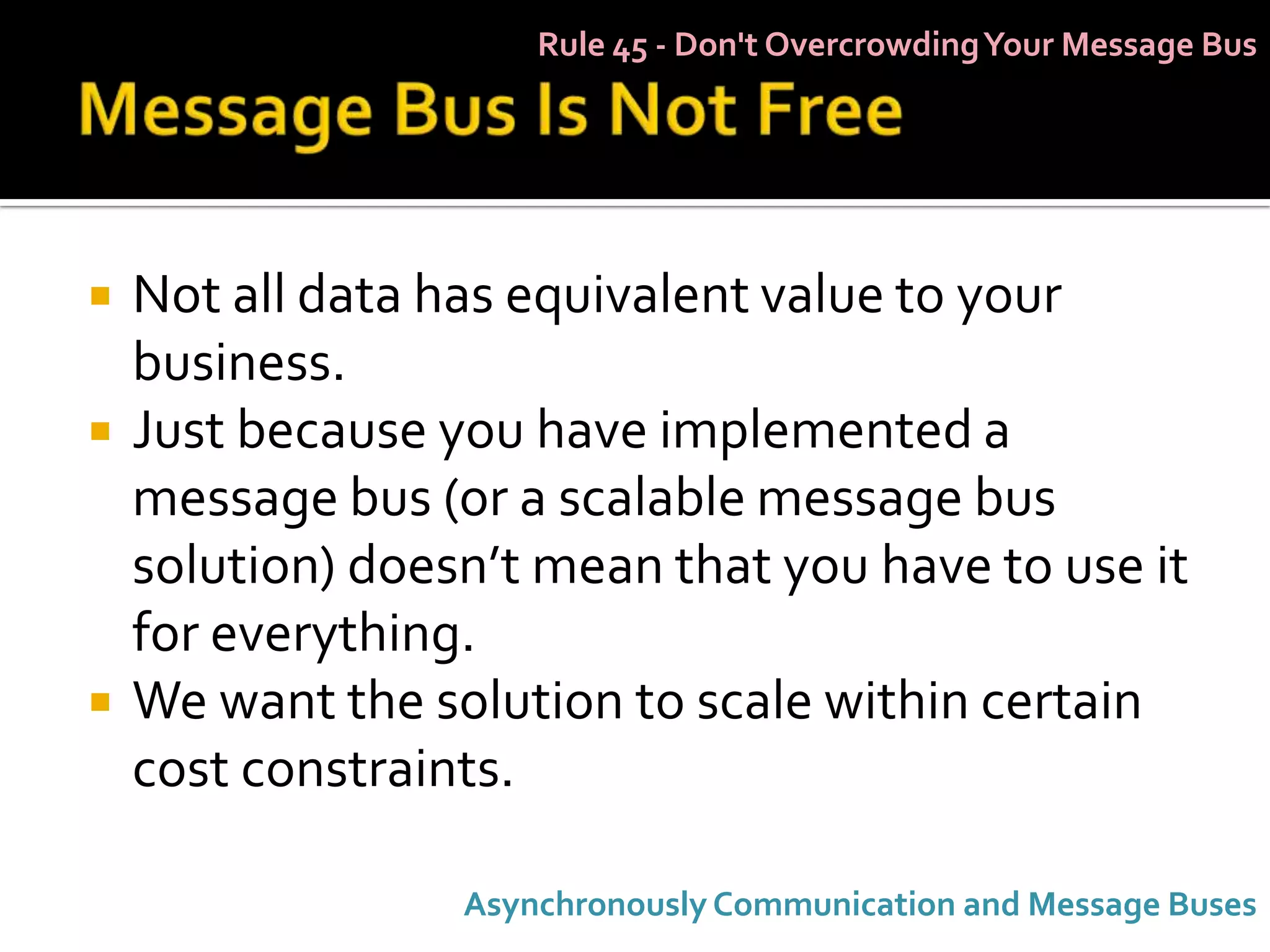Rule 45 - Don't Overcrowding Your Message Bus




   Not all data has equivalent value to your
    business.
   Just because you have implemented a
    message bus (or a scalable message bus
    solution) doesn’t mean that you have to use it
    for everything.
   We want the solution to scale within certain
    cost constraints.

                  Asynchronously Communication and Message Buses
 