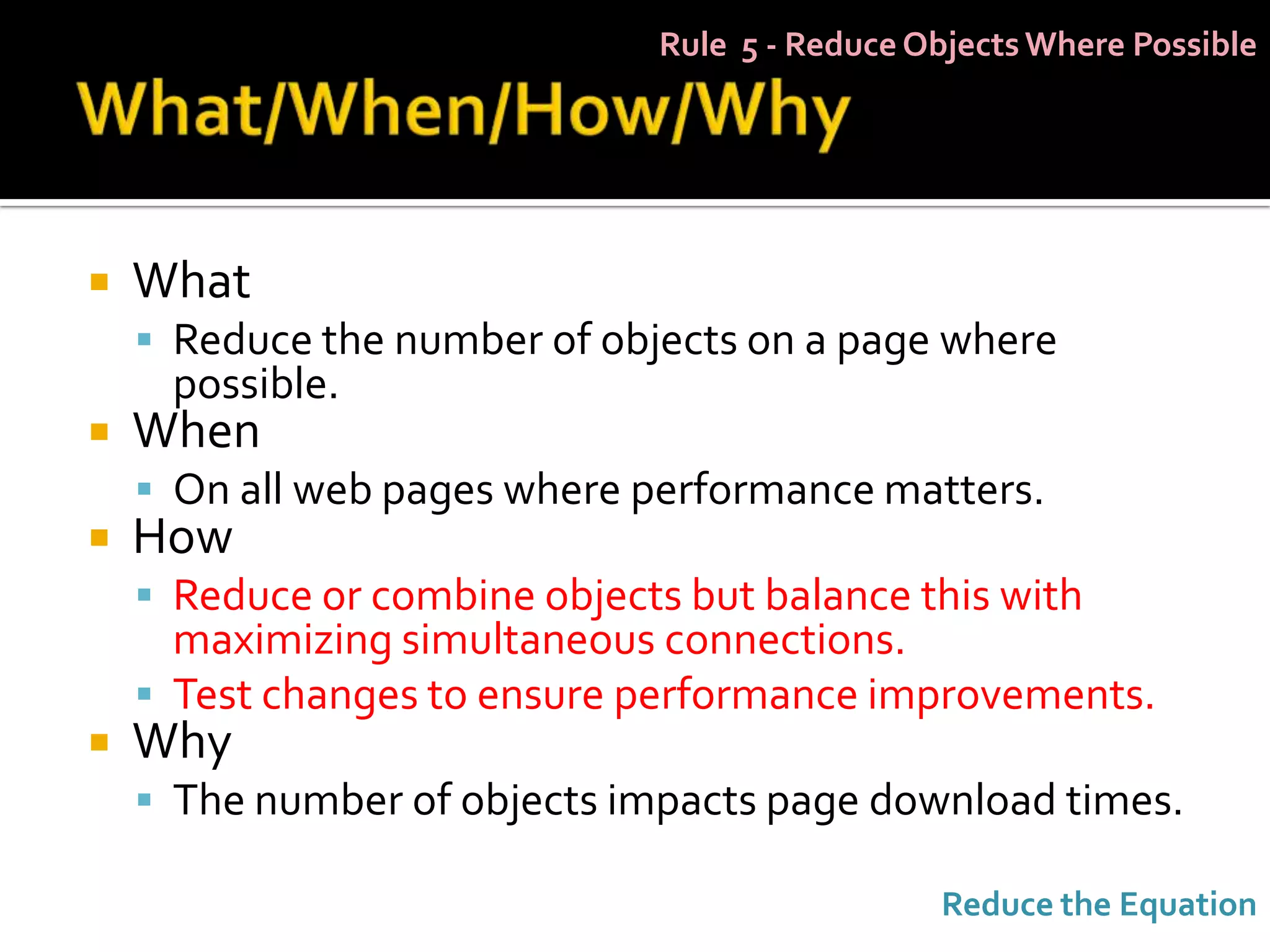 Rule 5 - Reduce Objects Where Possible




   What
     Reduce the number of objects on a page where
     possible.
   When
     On all web pages where performance matters.
   How
     Reduce or combine objects but balance this with
      maximizing simultaneous connections.
     Test changes to ensure performance improvements.
   Why
     The number of objects impacts page download times.

                                                Reduce the Equation
 
