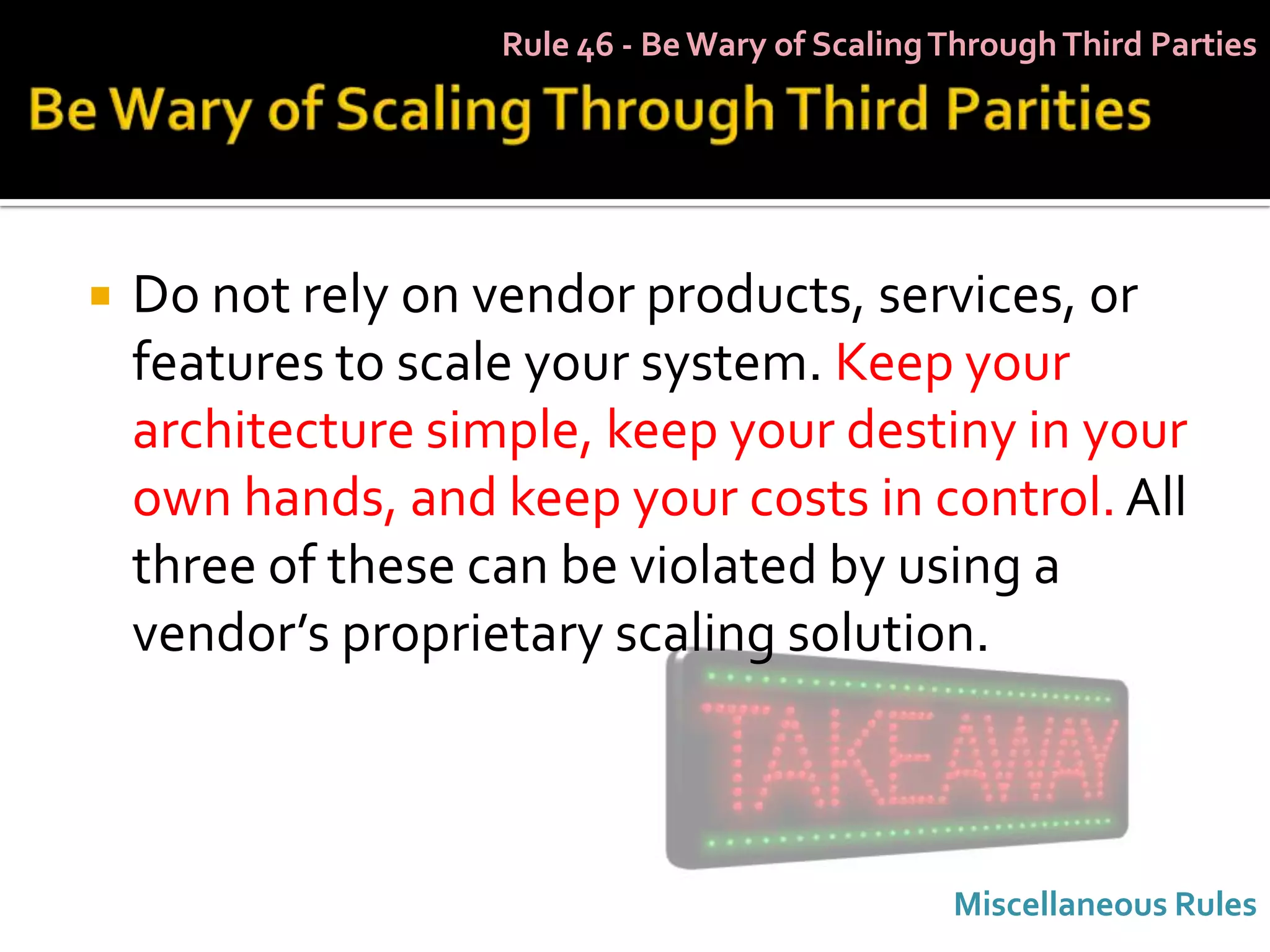 Rule 46 - Be Wary of Scaling Through Third Parties




   Do not rely on vendor products, services, or
    features to scale your system. Keep your
    architecture simple, keep your destiny in your
    own hands, and keep your costs in control. All
    three of these can be violated by using a
    vendor’s proprietary scaling solution.



                                                 Miscellaneous Rules
 
