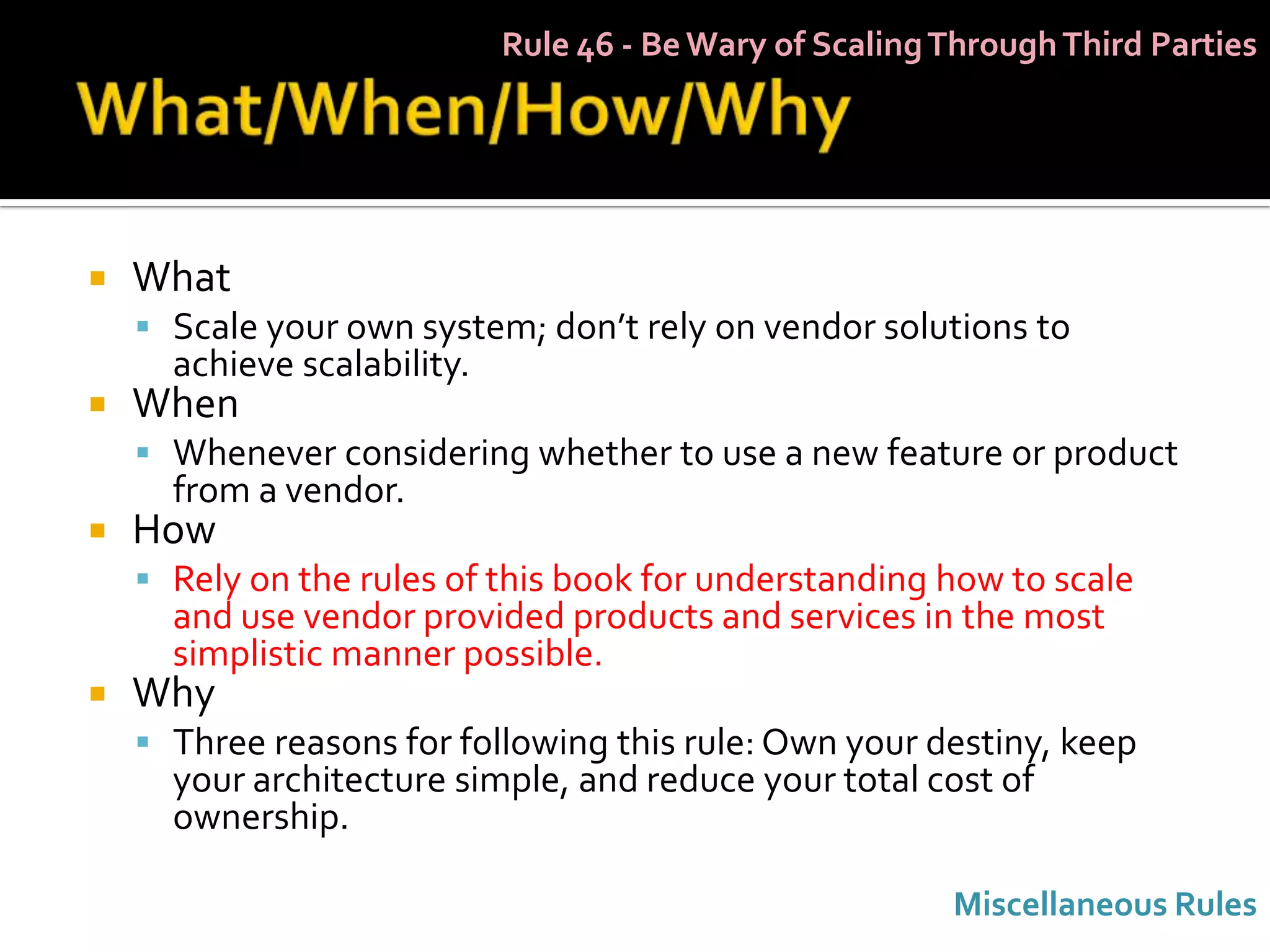 Rule 46 - Be Wary of Scaling Through Third Parties




   What
     Scale your own system; don’t rely on vendor solutions to
      achieve scalability.
   When
     Whenever considering whether to use a new feature or product
      from a vendor.
   How
     Rely on the rules of this book for understanding how to scale
      and use vendor provided products and services in the most
      simplistic manner possible.
   Why
     Three reasons for following this rule: Own your destiny, keep
      your architecture simple, and reduce your total cost of
      ownership.

                                                          Miscellaneous Rules
 