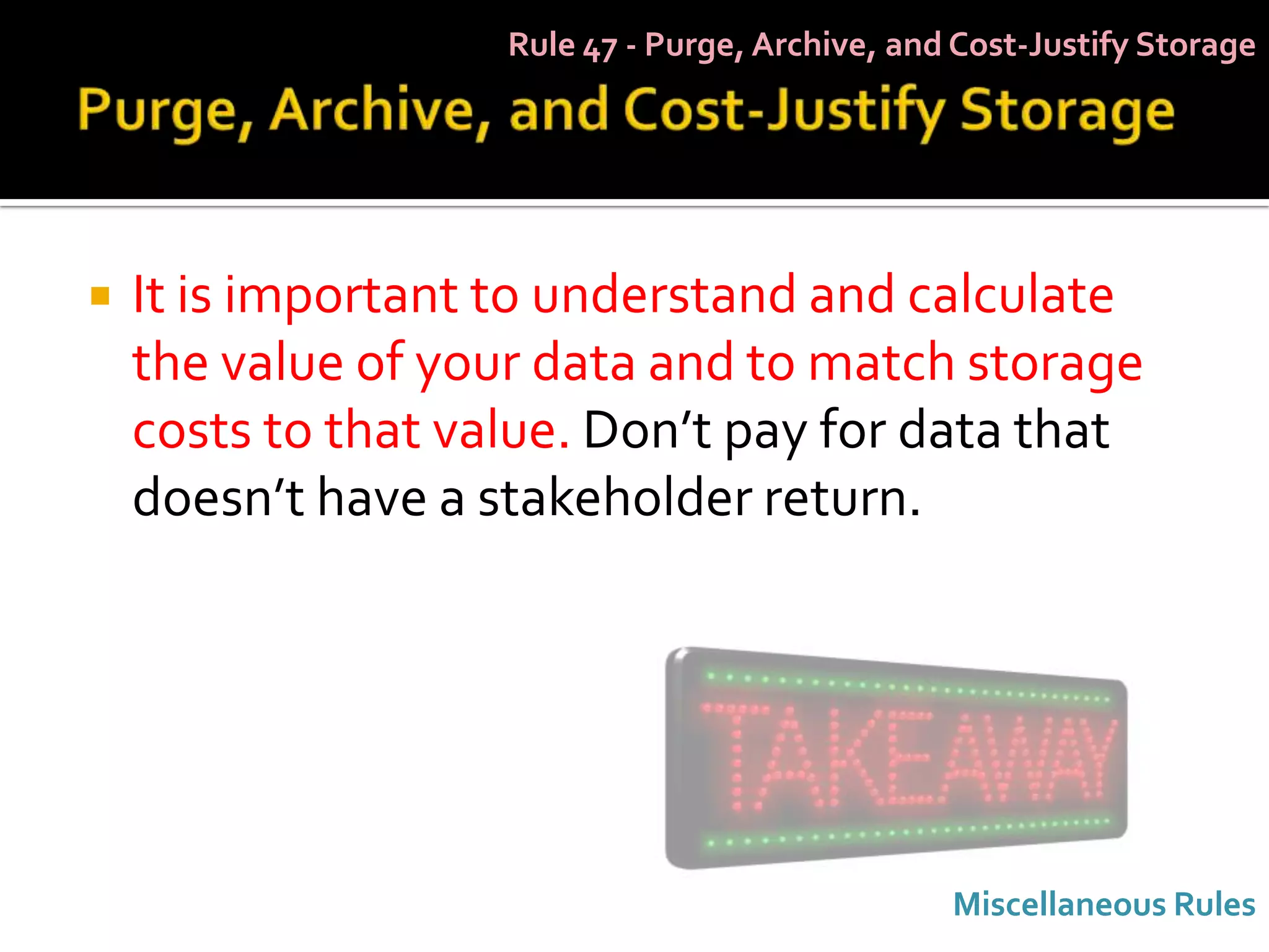 Rule 47 - Purge, Archive, and Cost-Justify Storage




   It is important to understand and calculate
    the value of your data and to match storage
    costs to that value. Don’t pay for data that
    doesn’t have a stakeholder return.




                                                 Miscellaneous Rules
 