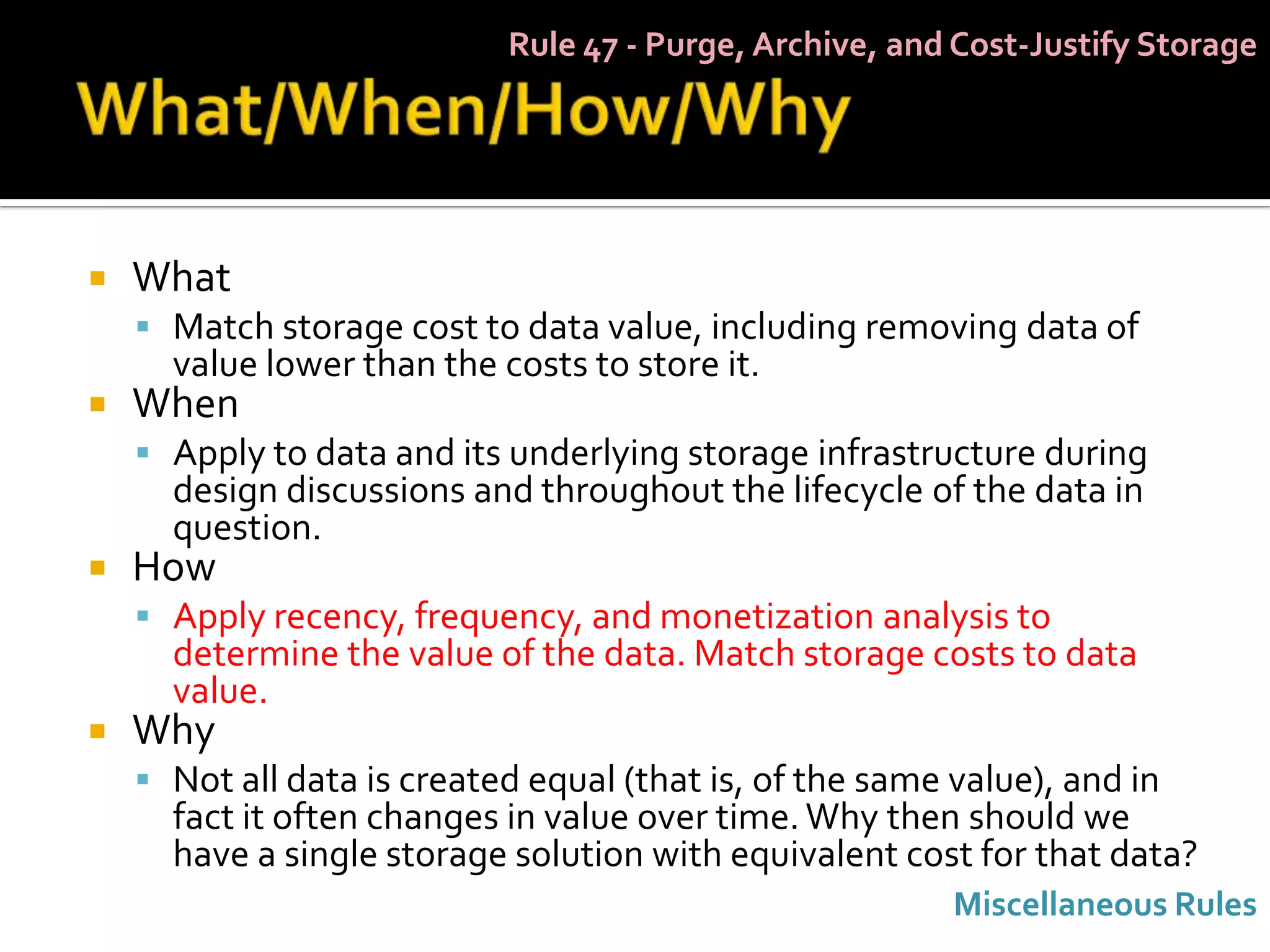 Rule 47 - Purge, Archive, and Cost-Justify Storage




   What
     Match storage cost to data value, including removing data of
      value lower than the costs to store it.
   When
     Apply to data and its underlying storage infrastructure during
      design discussions and throughout the lifecycle of the data in
      question.
   How
     Apply recency, frequency, and monetization analysis to
      determine the value of the data. Match storage costs to data
      value.
   Why
     Not all data is created equal (that is, of the same value), and in
      fact it often changes in value over time. Why then should we
      have a single storage solution with equivalent cost for that data?
                                                          Miscellaneous Rules
 