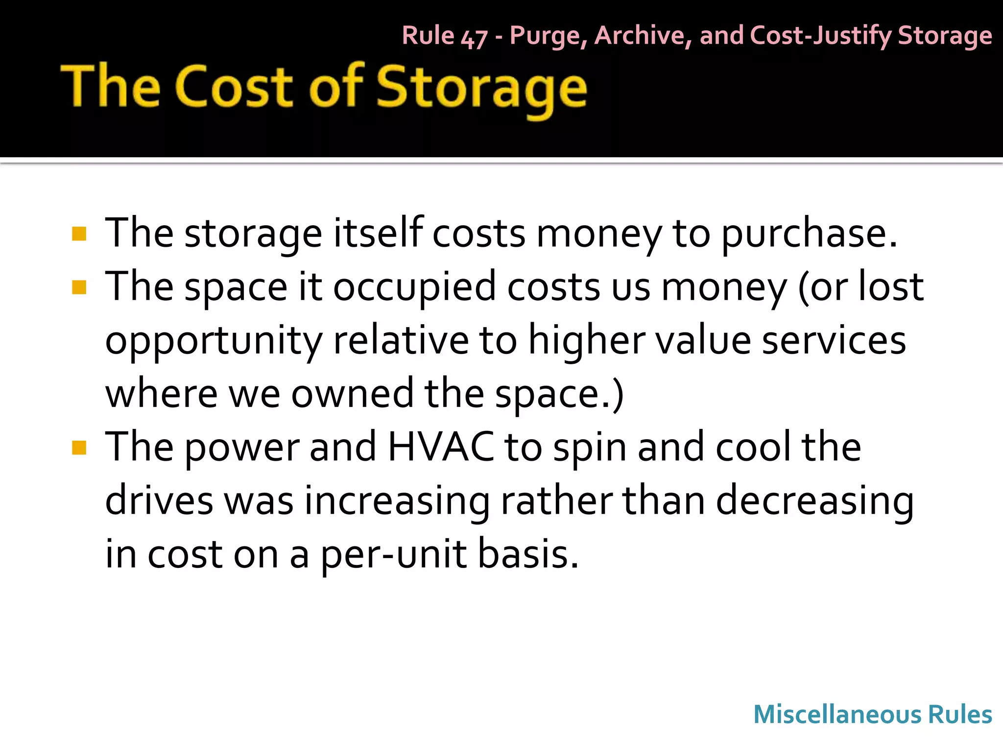 Rule 47 - Purge, Archive, and Cost-Justify Storage




   The storage itself costs money to purchase.
   The space it occupied costs us money (or lost
    opportunity relative to higher value services
    where we owned the space.)
   The power and HVAC to spin and cool the
    drives was increasing rather than decreasing
    in cost on a per-unit basis.


                                                 Miscellaneous Rules
 