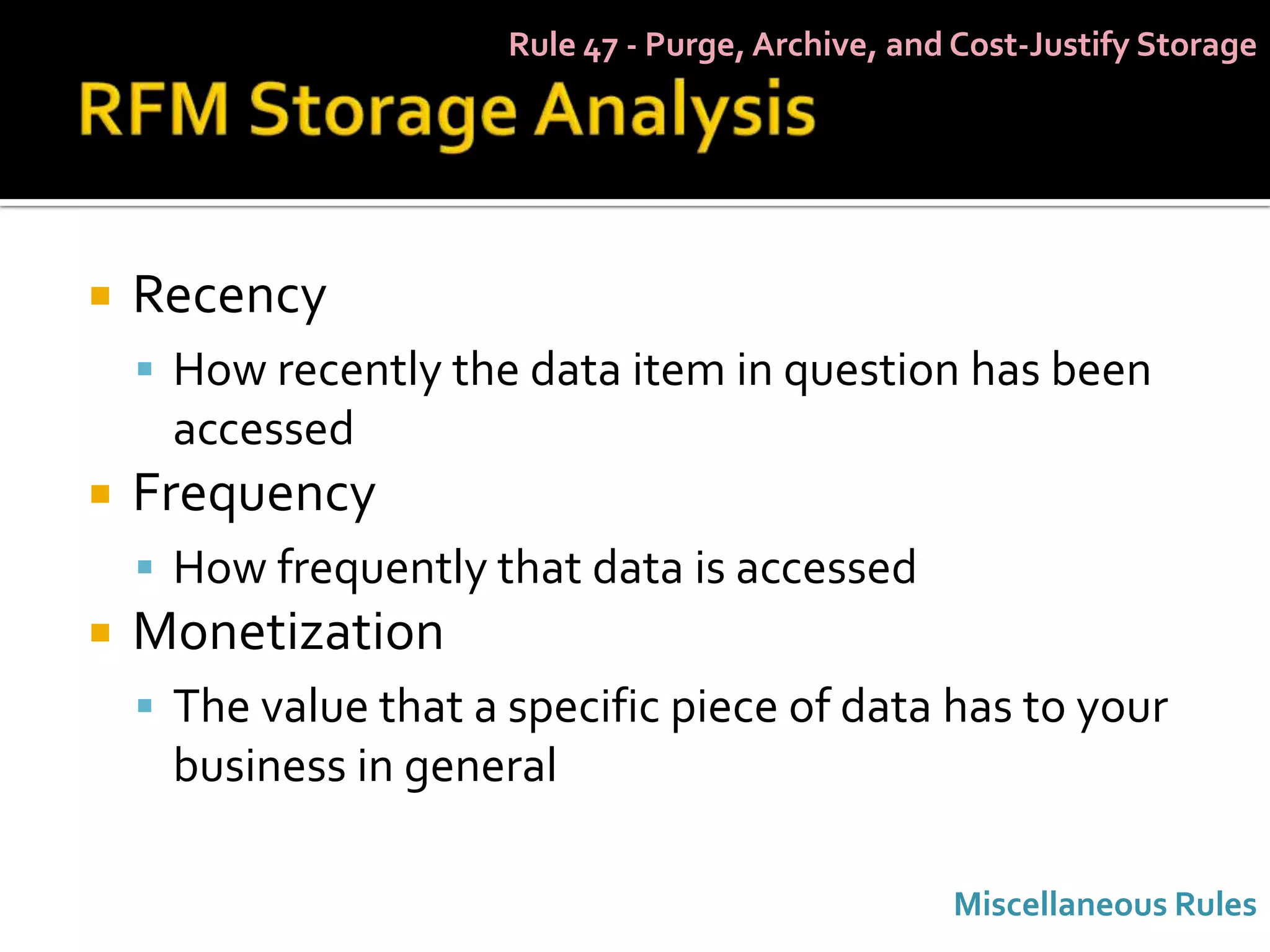 Rule 47 - Purge, Archive, and Cost-Justify Storage




   Recency
     How recently the data item in question has been
     accessed
   Frequency
     How frequently that data is accessed
   Monetization
     The value that a specific piece of data has to your
     business in general

                                                    Miscellaneous Rules
 