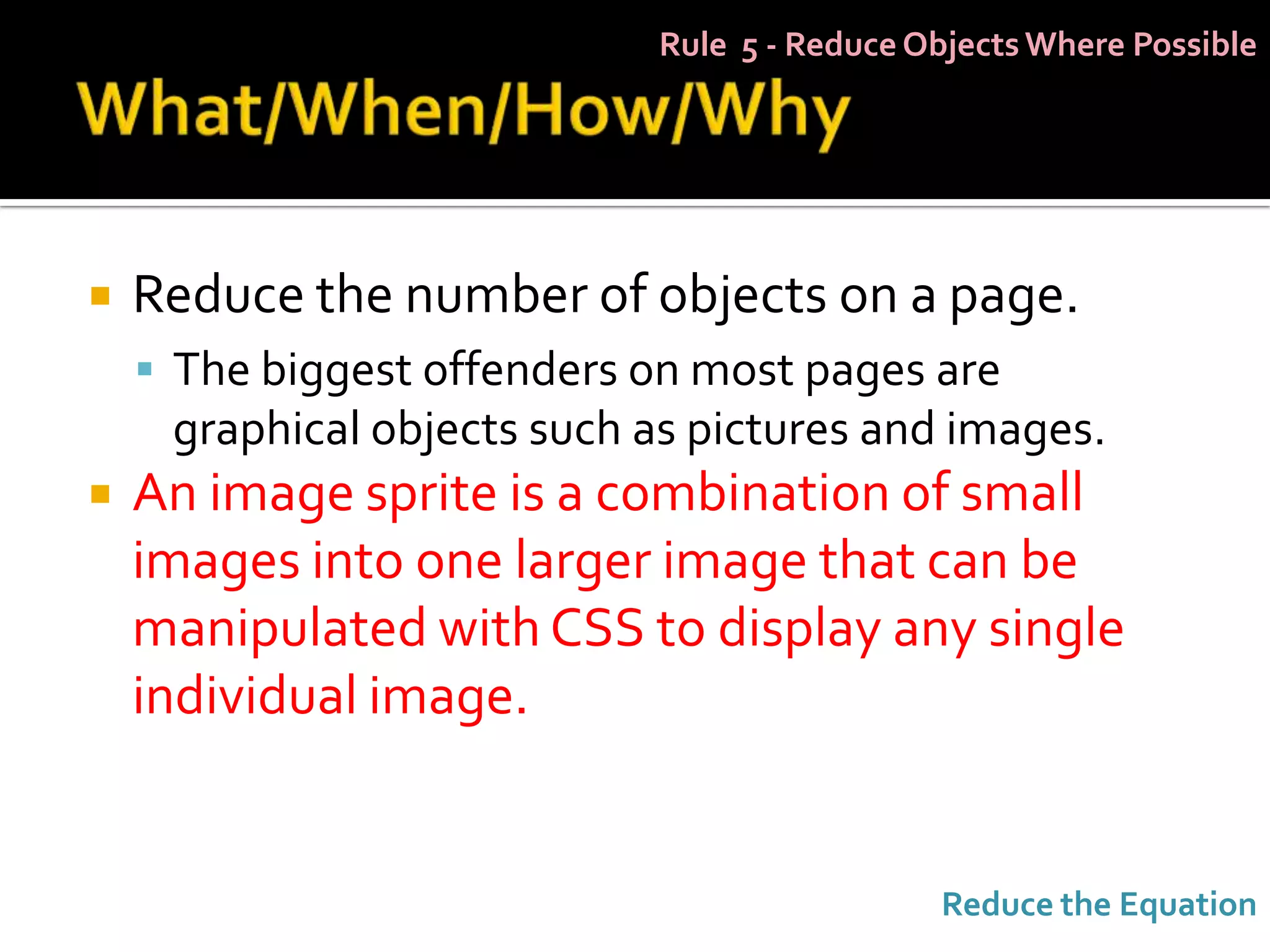 Rule 5 - Reduce Objects Where Possible




   Reduce the number of objects on a page.
     The biggest offenders on most pages are
     graphical objects such as pictures and images.
   An image sprite is a combination of small
    images into one larger image that can be
    manipulated with CSS to display any single
    individual image.


                                             Reduce the Equation
 