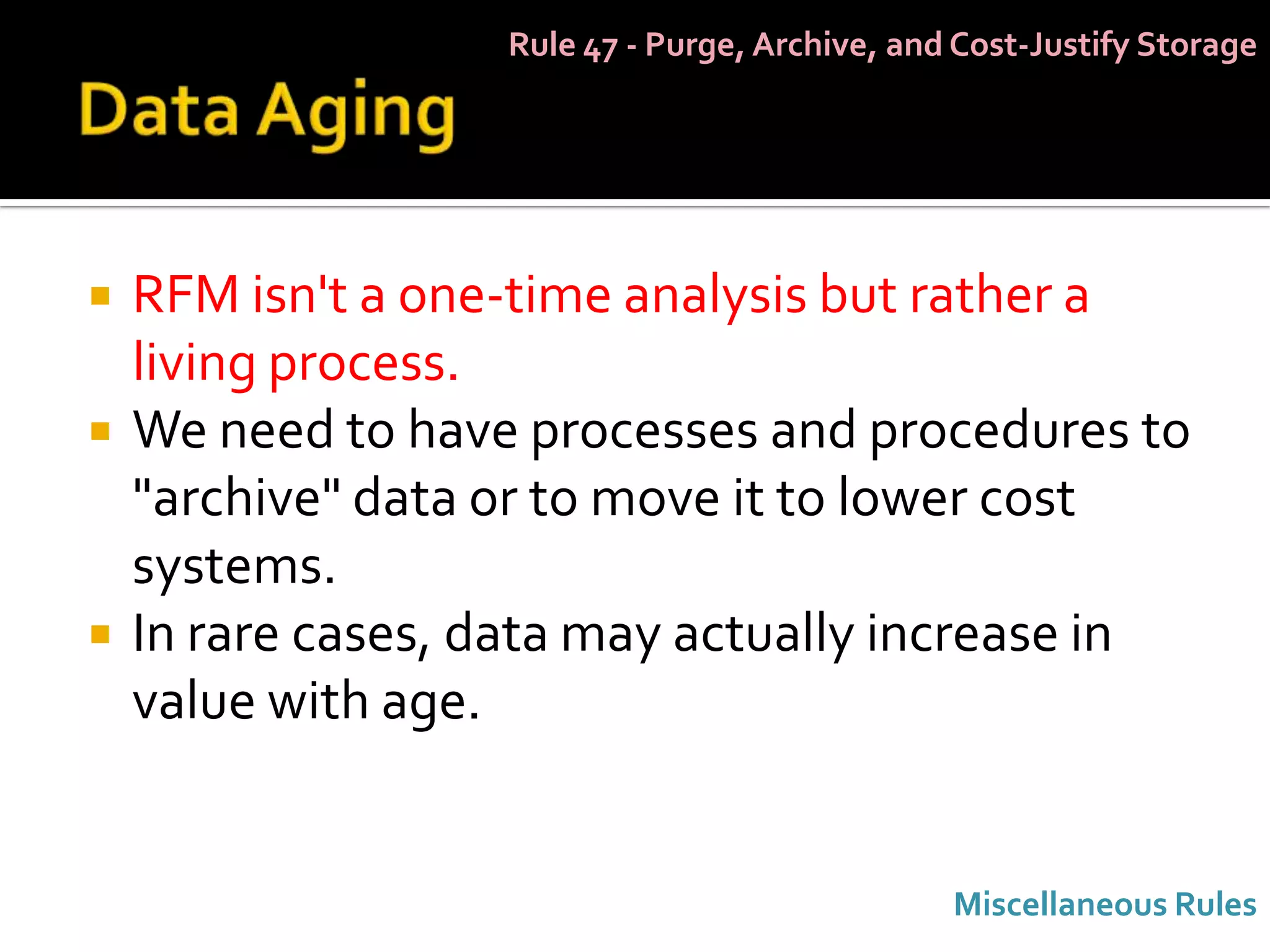 Rule 47 - Purge, Archive, and Cost-Justify Storage




   RFM isn't a one-time analysis but rather a
    living process.
   We need to have processes and procedures to
    "archive" data or to move it to lower cost
    systems.
   In rare cases, data may actually increase in
    value with age.


                                                Miscellaneous Rules
 