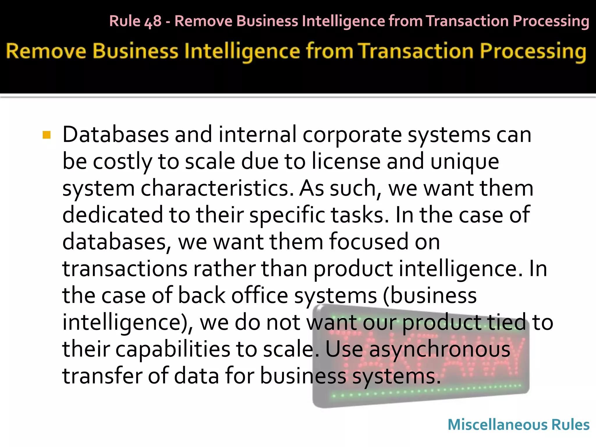 Rule 48 - Remove Business Intelligence from Transaction Processing




   Databases and internal corporate systems can
    be costly to scale due to license and unique
    system characteristics. As such, we want them
    dedicated to their specific tasks. In the case of
    databases, we want them focused on
    transactions rather than product intelligence. In
    the case of back office systems (business
    intelligence), we do not want our product tied to
    their capabilities to scale. Use asynchronous
    transfer of data for business systems.
                                                      Miscellaneous Rules
 