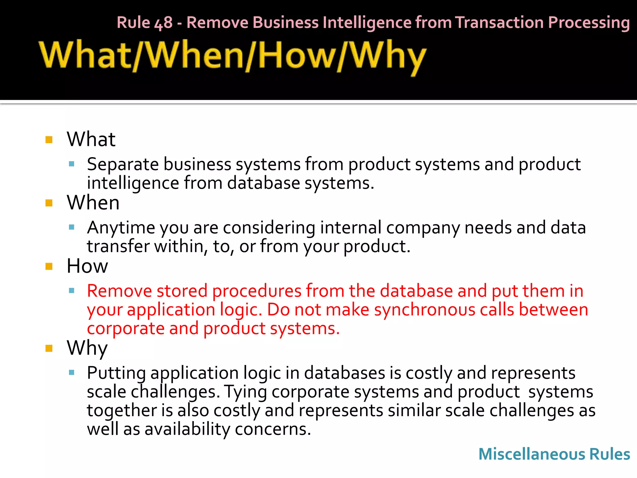 Rule 48 - Remove Business Intelligence from Transaction Processing




   What
     Separate business systems from product systems and product
      intelligence from database systems.
   When
     Anytime you are considering internal company needs and data
      transfer within, to, or from your product.
   How
     Remove stored procedures from the database and put them in
      your application logic. Do not make synchronous calls between
      corporate and product systems.
   Why
     Putting application logic in databases is costly and represents
      scale challenges. Tying corporate systems and product systems
      together is also costly and represents similar scale challenges as
      well as availability concerns.
                                                         Miscellaneous Rules
 