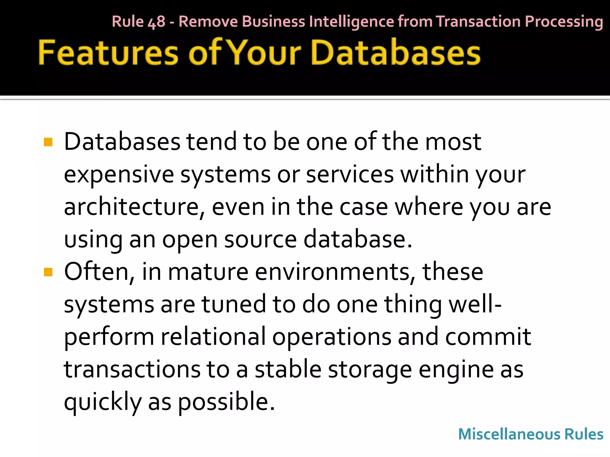 Rule 48 - Remove Business Intelligence from Transaction Processing




   Databases tend to be one of the most
    expensive systems or services within your
    architecture, even in the case where you are
    using an open source database.
   Often, in mature environments, these
    systems are tuned to do one thing well-
    perform relational operations and commit
    transactions to a stable storage engine as
    quickly as possible.
                                                      Miscellaneous Rules
 