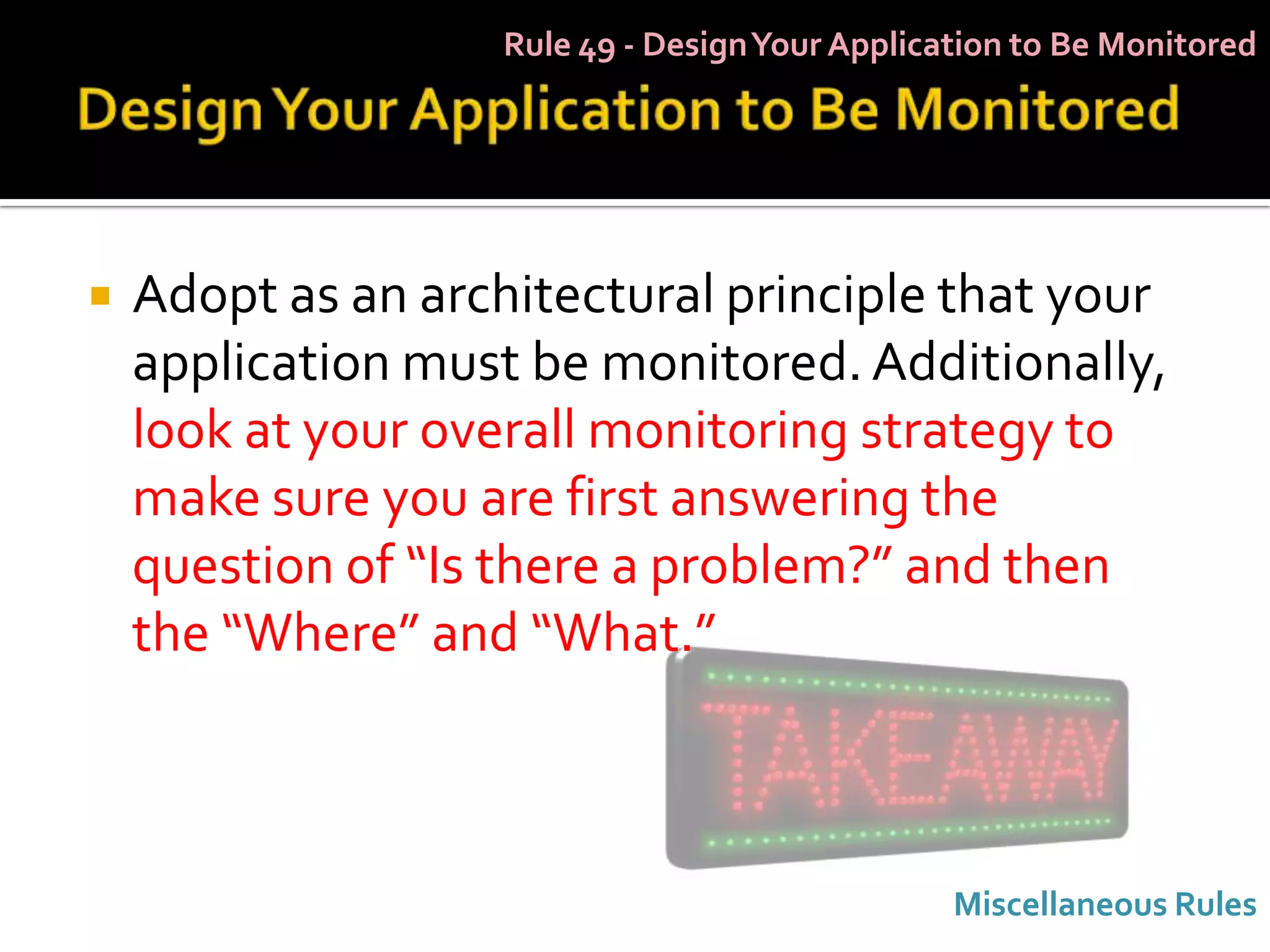Rule 49 - Design Your Application to Be Monitored




   Adopt as an architectural principle that your
    application must be monitored. Additionally,
    look at your overall monitoring strategy to
    make sure you are first answering the
    question of “Is there a problem?” and then
    the “Where” and “What.”



                                                 Miscellaneous Rules
 