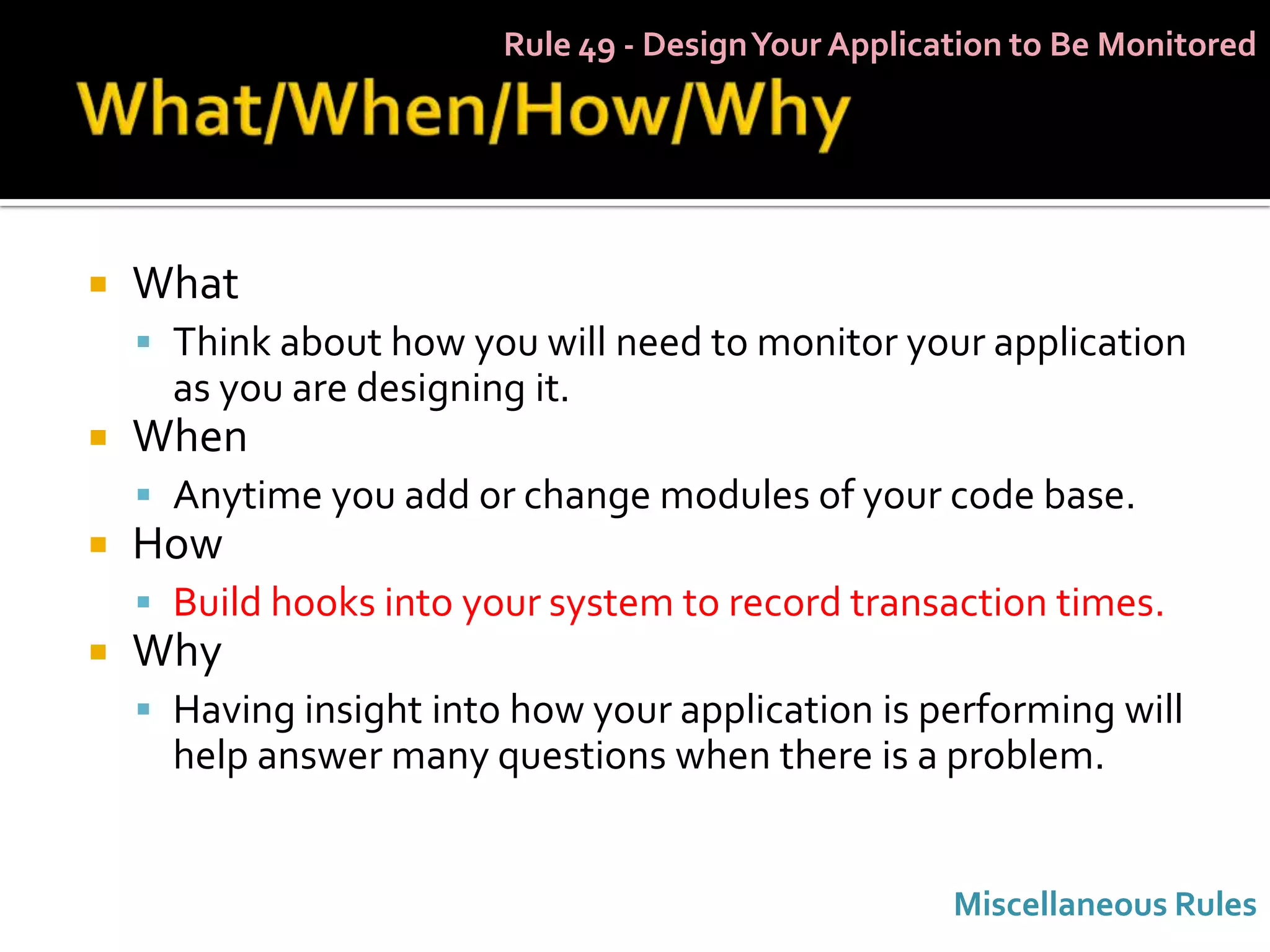 Rule 49 - Design Your Application to Be Monitored




   What
     Think about how you will need to monitor your application
      as you are designing it.
   When
     Anytime you add or change modules of your code base.
   How
     Build hooks into your system to record transaction times.
   Why
     Having insight into how your application is performing will
      help answer many questions when there is a problem.


                                                      Miscellaneous Rules
 