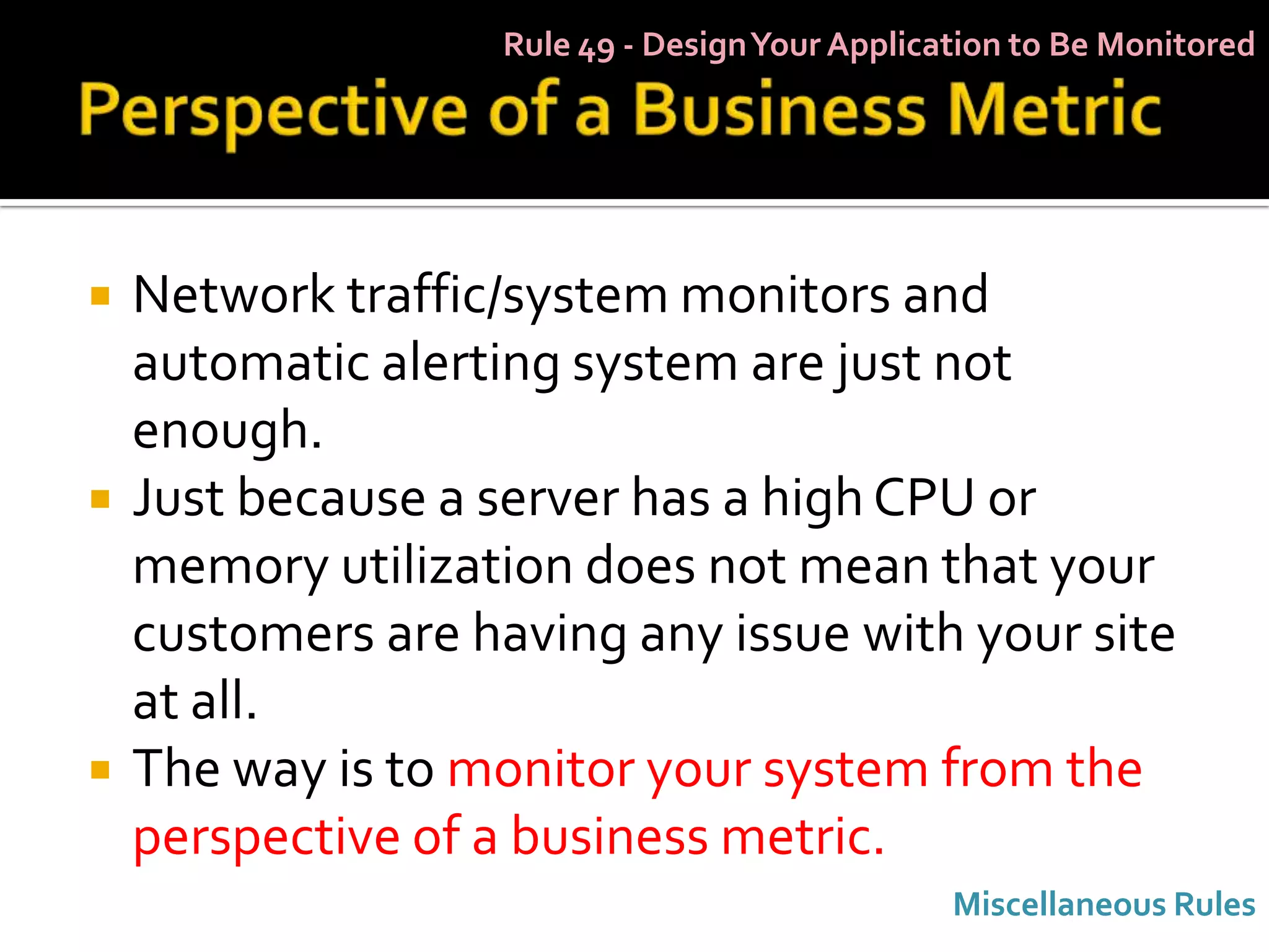 Rule 49 - Design Your Application to Be Monitored




   Network traffic/system monitors and
    automatic alerting system are just not
    enough.
   Just because a server has a high CPU or
    memory utilization does not mean that your
    customers are having any issue with your site
    at all.
   The way is to monitor your system from the
    perspective of a business metric.
                                                Miscellaneous Rules
 