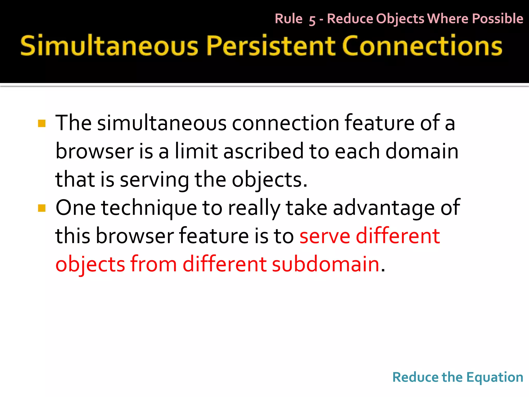 Rule 5 - Reduce Objects Where Possible




   The simultaneous connection feature of a
    browser is a limit ascribed to each domain
    that is serving the objects.
   One technique to really take advantage of
    this browser feature is to serve different
    objects from different subdomain.



                                           Reduce the Equation
 