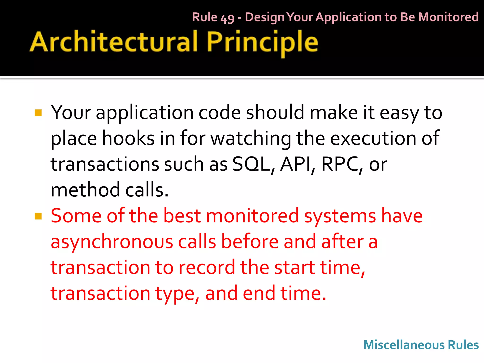 Rule 49 - Design Your Application to Be Monitored




   Your application code should make it easy to
    place hooks in for watching the execution of
    transactions such as SQL, API, RPC, or
    method calls.
   Some of the best monitored systems have
    asynchronous calls before and after a
    transaction to record the start time,
    transaction type, and end time.

                                                Miscellaneous Rules
 