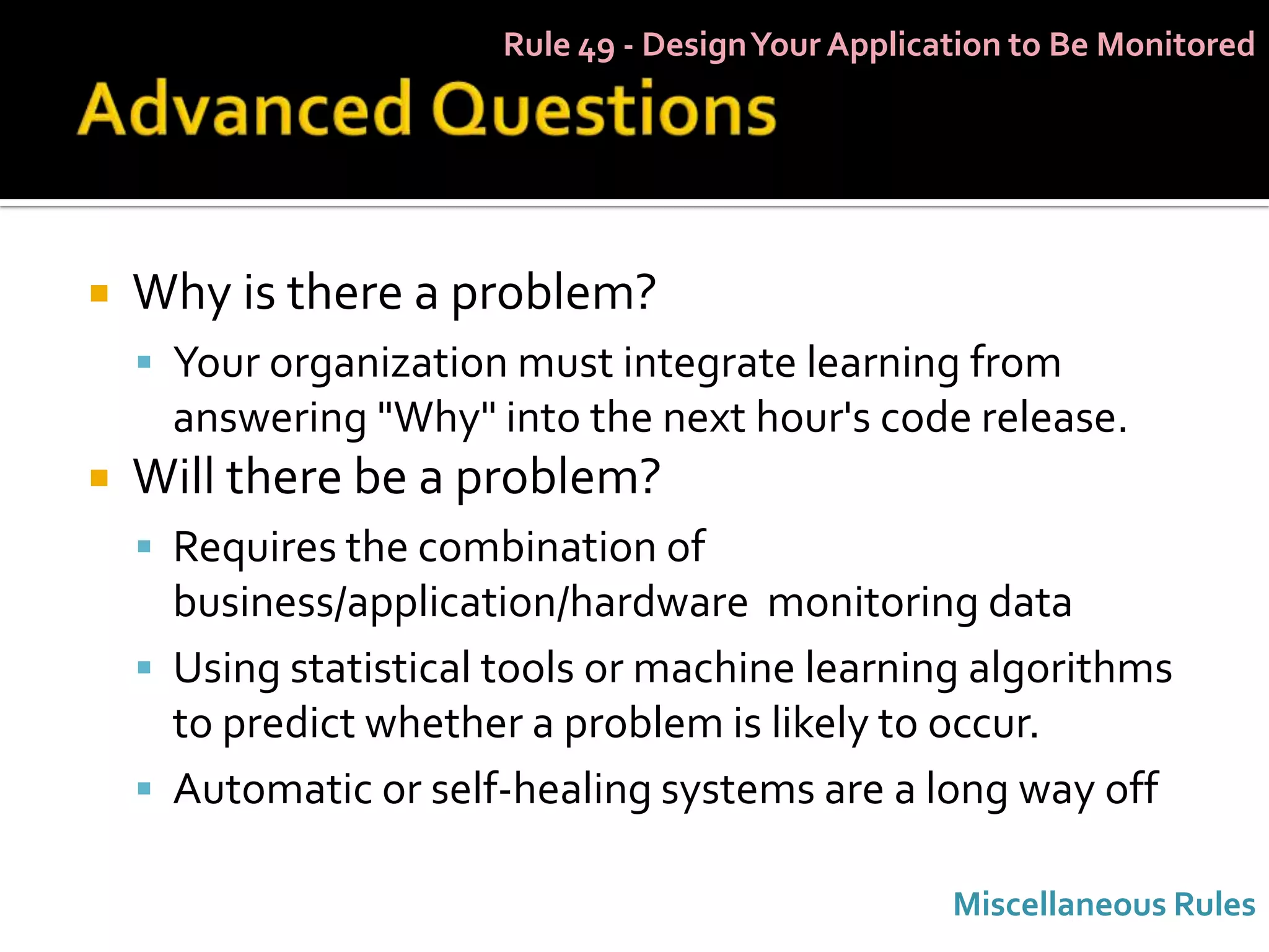 Rule 49 - Design Your Application to Be Monitored




   Why is there a problem?
     Your organization must integrate learning from
      answering "Why" into the next hour's code release.
   Will there be a problem?
     Requires the combination of
      business/application/hardware monitoring data
     Using statistical tools or machine learning algorithms
      to predict whether a problem is likely to occur.
     Automatic or self-healing systems are a long way off

                                                    Miscellaneous Rules
 