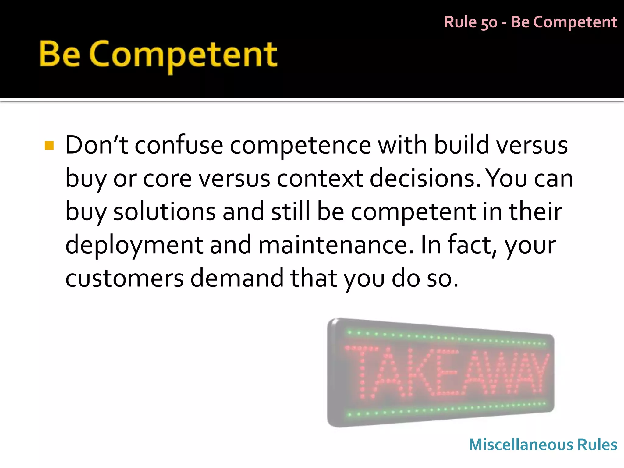 Rule 50 - Be Competent




   Don’t confuse competence with build versus
    buy or core versus context decisions. You can
    buy solutions and still be competent in their
    deployment and maintenance. In fact, your
    customers demand that you do so.




                                        Miscellaneous Rules
 