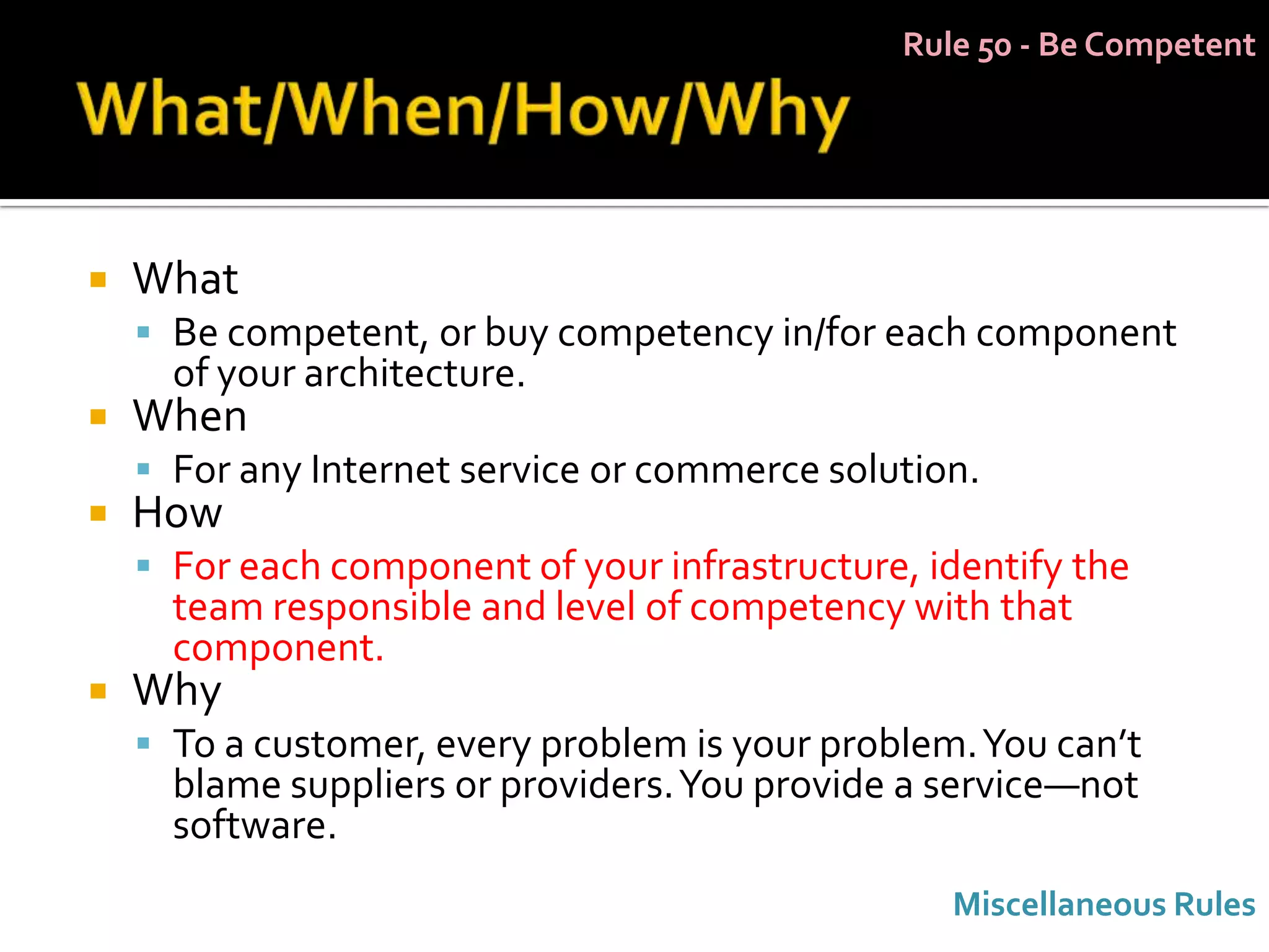 Rule 50 - Be Competent




   What
     Be competent, or buy competency in/for each component
      of your architecture.
   When
     For any Internet service or commerce solution.
   How
     For each component of your infrastructure, identify the
      team responsible and level of competency with that
      component.
   Why
     To a customer, every problem is your problem. You can’t
      blame suppliers or providers. You provide a service—not
      software.
                                                  Miscellaneous Rules
 