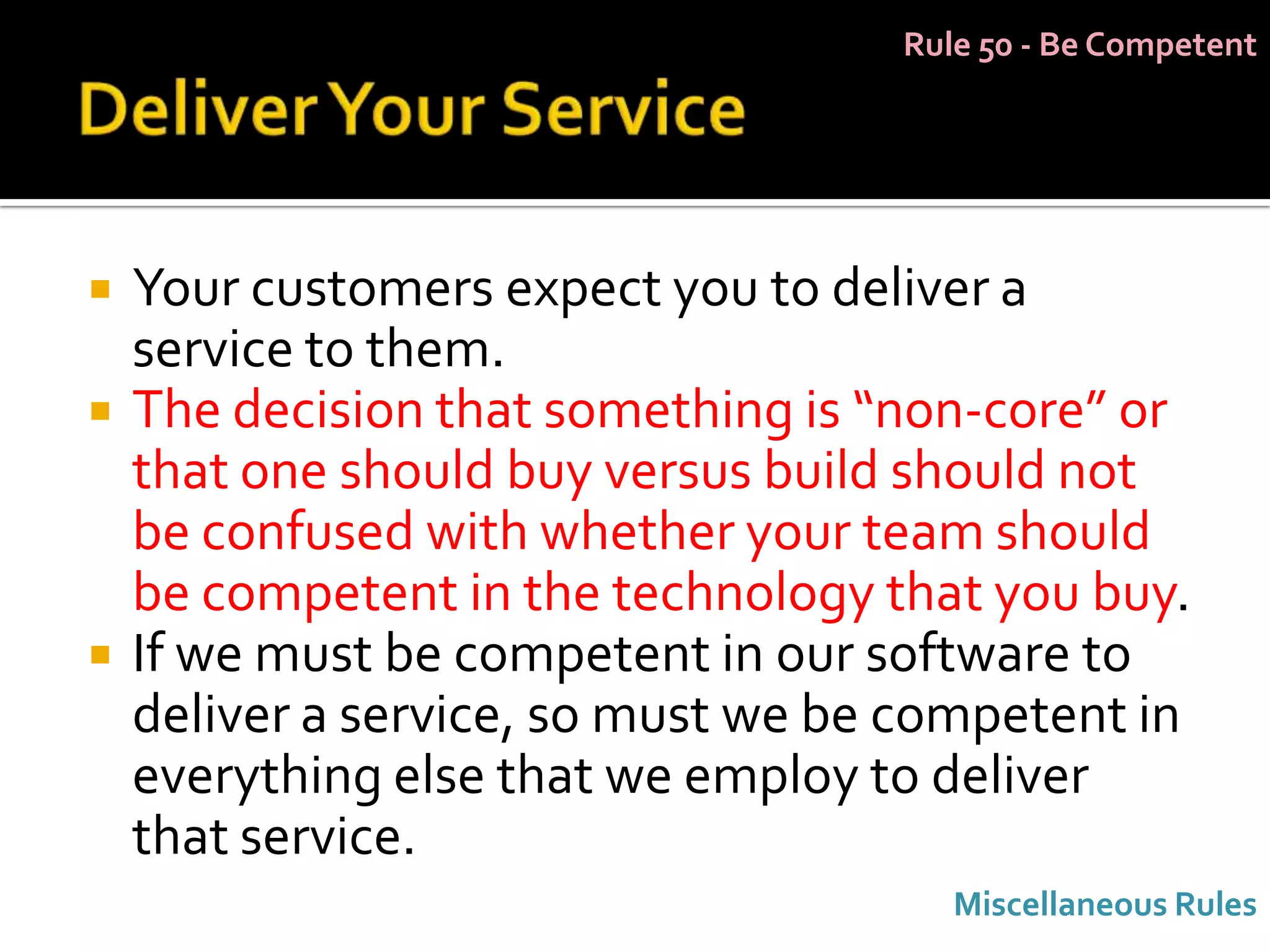 Rule 50 - Be Competent




   Your customers expect you to deliver a
    service to them.
   The decision that something is “non-core” or
    that one should buy versus build should not
    be confused with whether your team should
    be competent in the technology that you buy.
   If we must be competent in our software to
    deliver a service, so must we be competent in
    everything else that we employ to deliver
    that service.
                                       Miscellaneous Rules
 