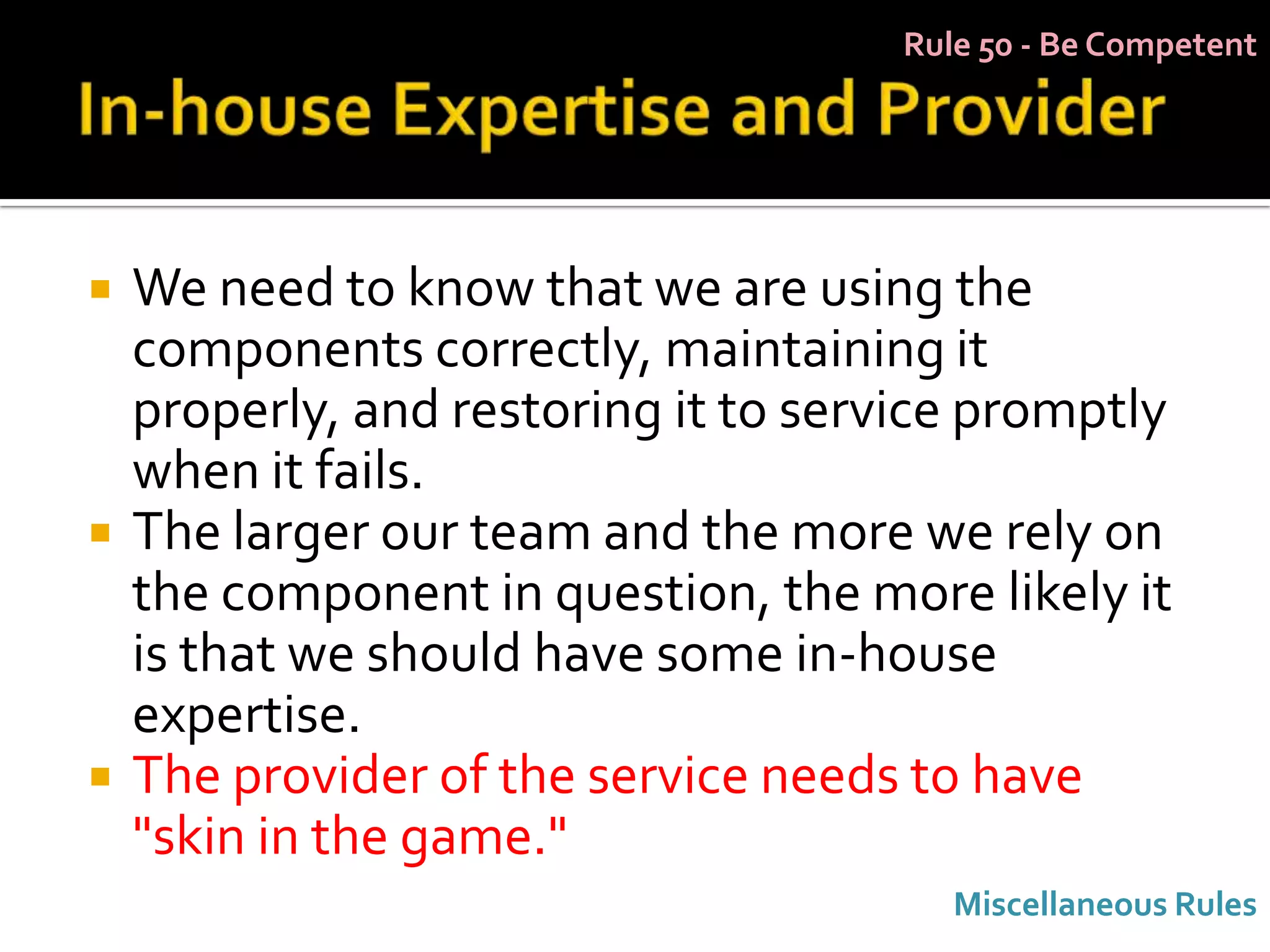 Rule 50 - Be Competent




   We need to know that we are using the
    components correctly, maintaining it
    properly, and restoring it to service promptly
    when it fails.
   The larger our team and the more we rely on
    the component in question, the more likely it
    is that we should have some in-house
    expertise.
   The provider of the service needs to have
    "skin in the game."
                                         Miscellaneous Rules
 