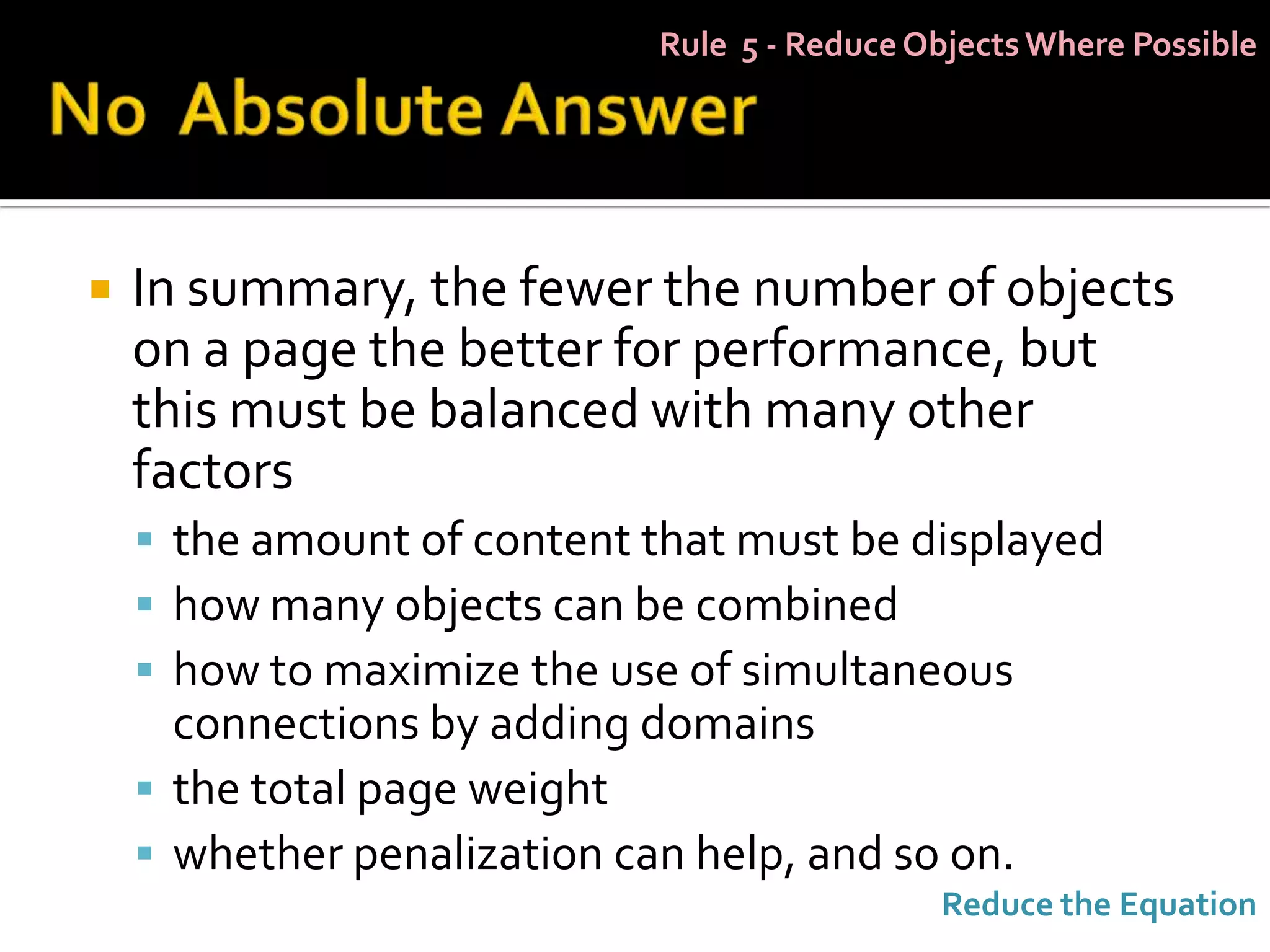 Rule 5 - Reduce Objects Where Possible




   In summary, the fewer the number of objects
    on a page the better for performance, but
    this must be balanced with many other
    factors
     the amount of content that must be displayed
     how many objects can be combined
     how to maximize the use of simultaneous
      connections by adding domains
     the total page weight
     whether penalization can help, and so on.
                                              Reduce the Equation
 