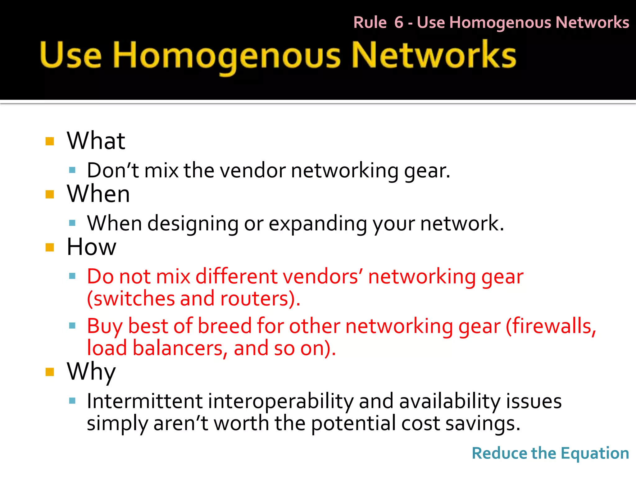 Rule 6 - Use Homogenous Networks




   What
     Don’t mix the vendor networking gear.
   When
     When designing or expanding your network.
   How
     Do not mix different vendors’ networking gear
      (switches and routers).
     Buy best of breed for other networking gear (firewalls,
      load balancers, and so on).
   Why
     Intermittent interoperability and availability issues
      simply aren’t worth the potential cost savings.
                                                Reduce the Equation
 