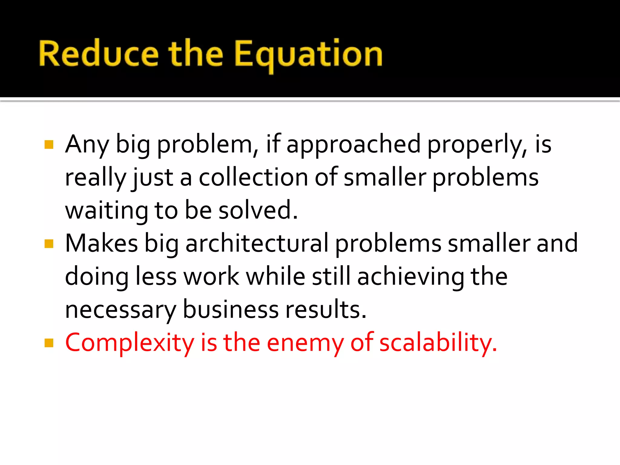    Any big problem, if approached properly, is
    really just a collection of smaller problems
    waiting to be solved.
   Makes big architectural problems smaller and
    doing less work while still achieving the
    necessary business results.
   Complexity is the enemy of scalability.
 