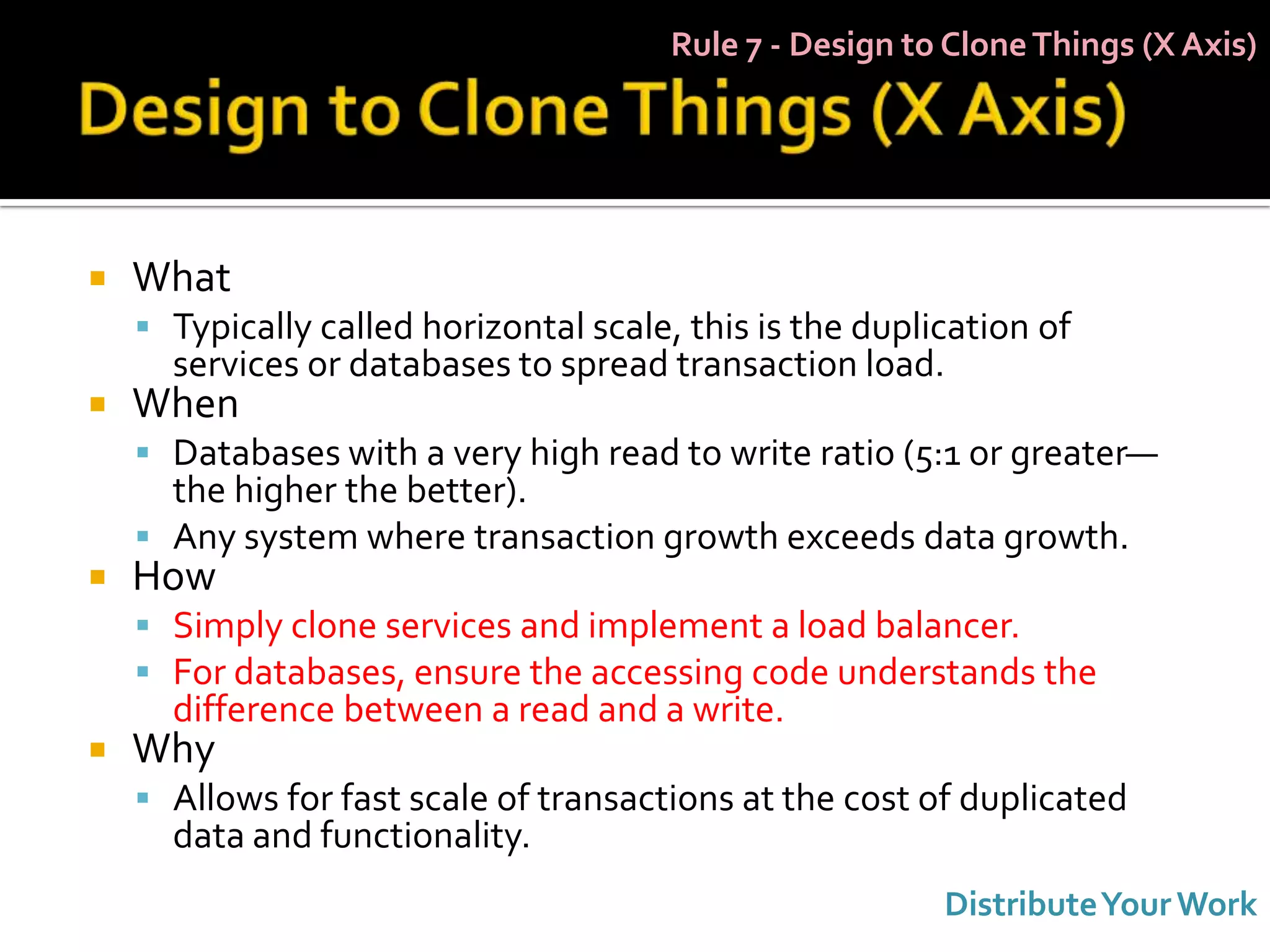 Rule 7 - Design to Clone Things (X Axis)




   What
     Typically called horizontal scale, this is the duplication of
      services or databases to spread transaction load.
   When
     Databases with a very high read to write ratio (5:1 or greater—
      the higher the better).
     Any system where transaction growth exceeds data growth.
   How
     Simply clone services and implement a load balancer.
     For databases, ensure the accessing code understands the
      difference between a read and a write.
   Why
     Allows for fast scale of transactions at the cost of duplicated
      data and functionality.
                                                          Distribute Your Work
 
