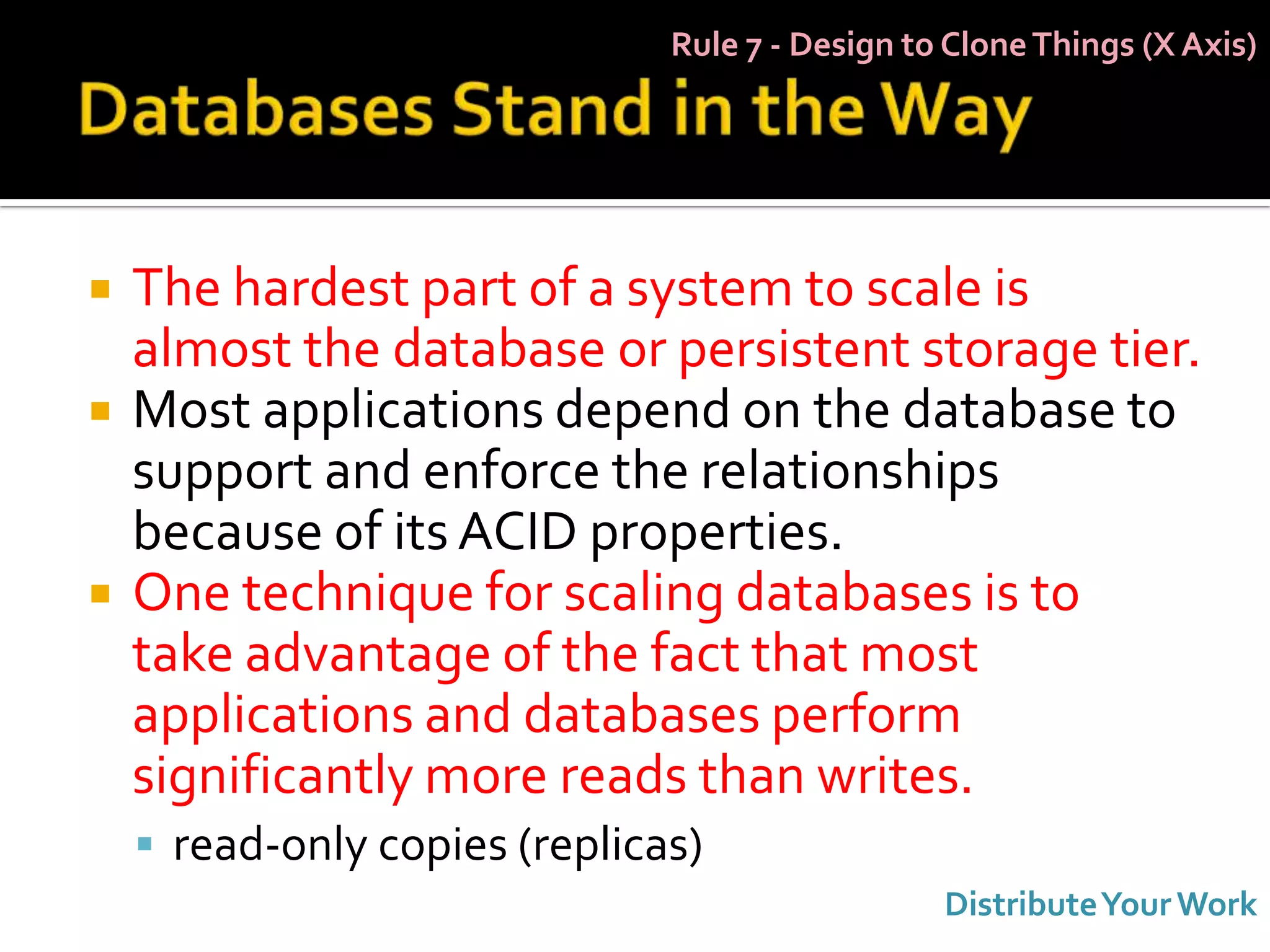 Rule 7 - Design to Clone Things (X Axis)




   The hardest part of a system to scale is
    almost the database or persistent storage tier.
   Most applications depend on the database to
    support and enforce the relationships
    because of its ACID properties.
   One technique for scaling databases is to
    take advantage of the fact that most
    applications and databases perform
    significantly more reads than writes.
     read-only copies (replicas)
                                                 Distribute Your Work
 