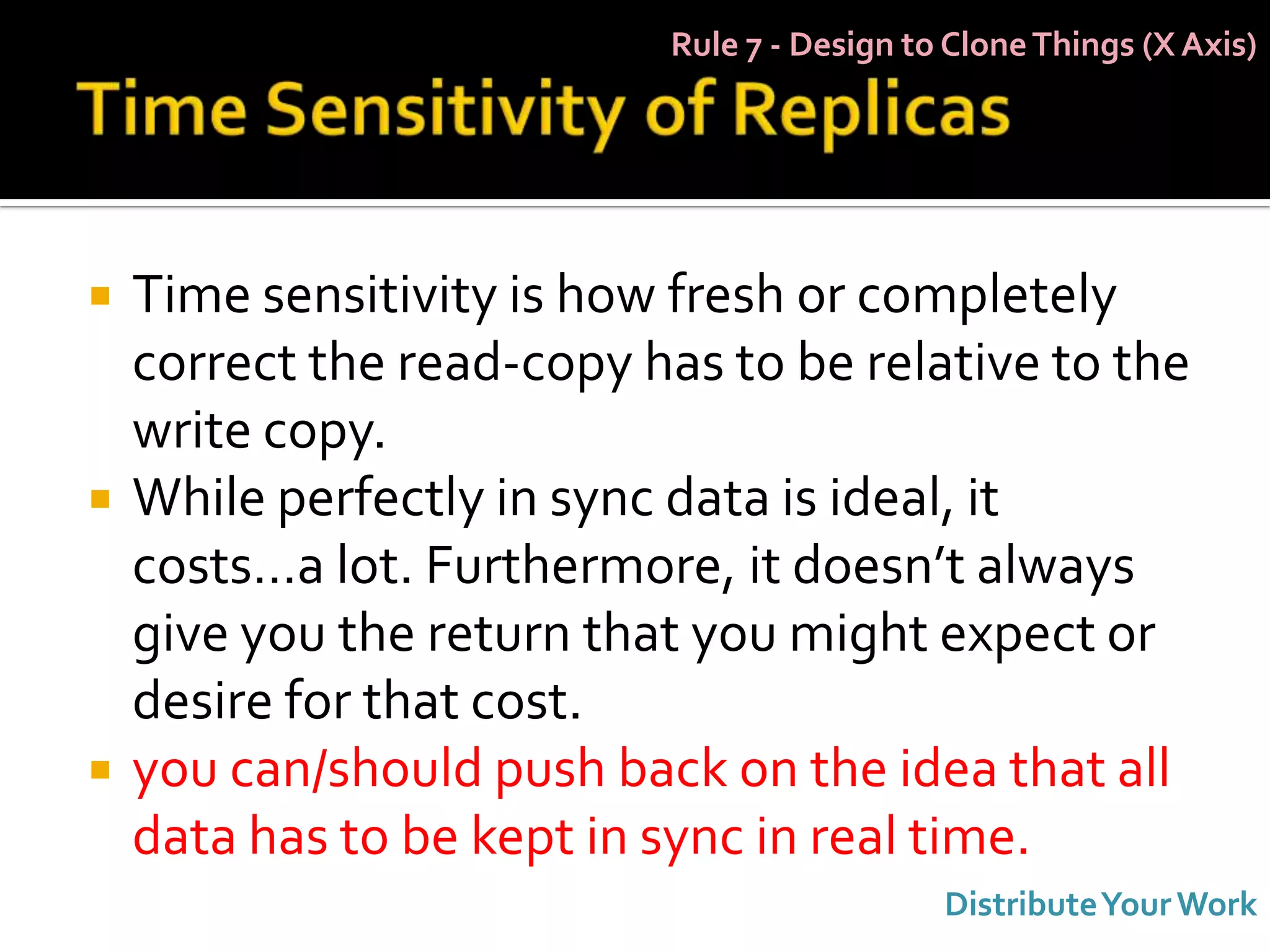 Rule 7 - Design to Clone Things (X Axis)




   Time sensitivity is how fresh or completely
    correct the read-copy has to be relative to the
    write copy.
   While perfectly in sync data is ideal, it
    costs…a lot. Furthermore, it doesn’t always
    give you the return that you might expect or
    desire for that cost.
   you can/should push back on the idea that all
    data has to be kept in sync in real time.
                                             Distribute Your Work
 