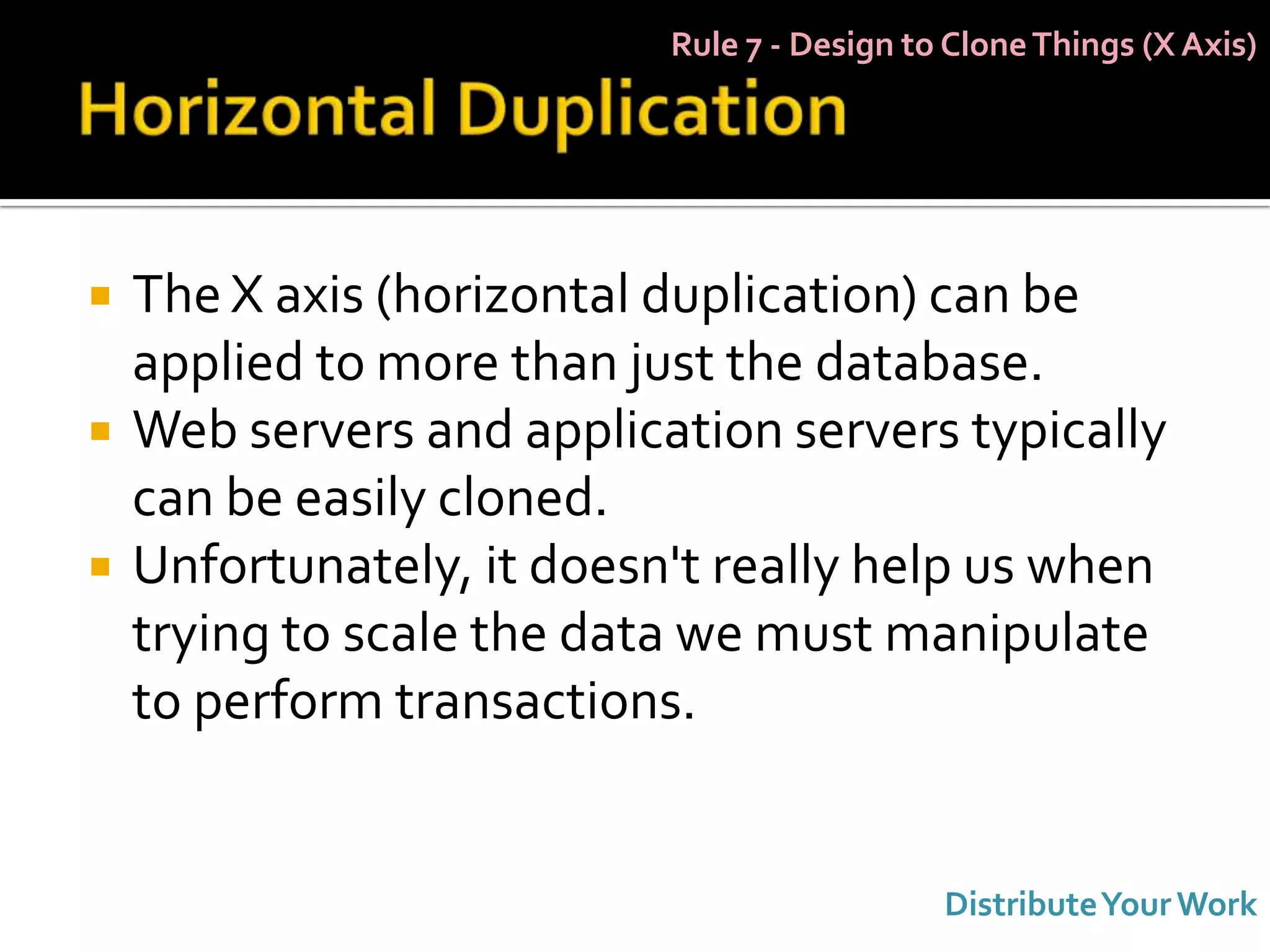 Rule 7 - Design to Clone Things (X Axis)




   The X axis (horizontal duplication) can be
    applied to more than just the database.
   Web servers and application servers typically
    can be easily cloned.
   Unfortunately, it doesn't really help us when
    trying to scale the data we must manipulate
    to perform transactions.


                                             Distribute Your Work
 